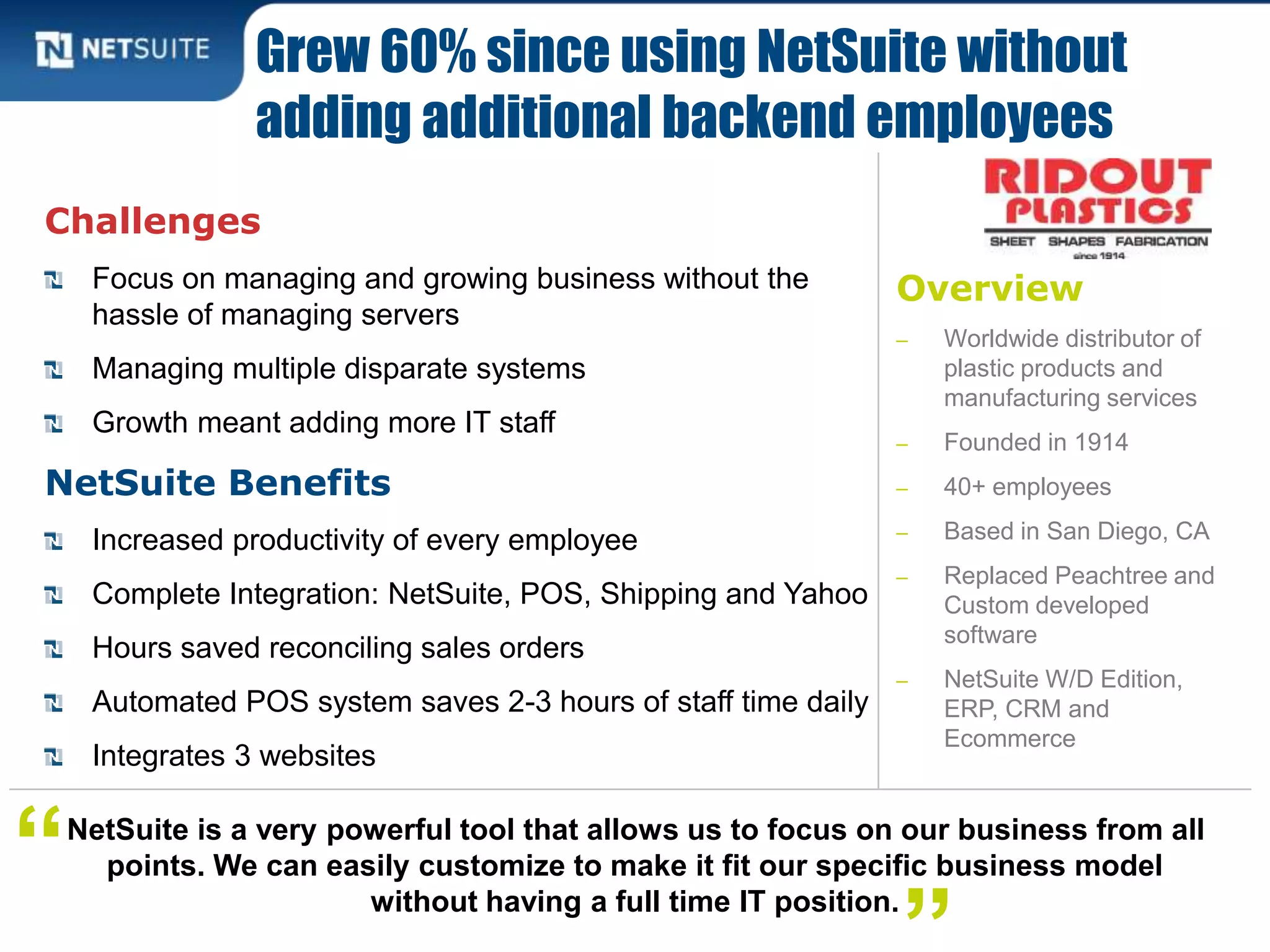 Overview
‒ Worldwide distributor of
plastic products and
manufacturing services
‒ Founded in 1914
‒ 40+ employees
‒ Based in San Diego, CA
‒ Replaced Peachtree and
Custom developed
software
‒ NetSuite W/D Edition,
ERP, CRM and
Ecommerce
Challenges
Focus on managing and growing business without the
hassle of managing servers
Managing multiple disparate systems
Growth meant adding more IT staff
NetSuite Benefits
Increased productivity of every employee
Complete Integration: NetSuite, POS, Shipping and Yahoo
Hours saved reconciling sales orders
Automated POS system saves 2-3 hours of staff time daily
Integrates 3 websites
Grew 60% since using NetSuite without
adding additional backend employees
NetSuite is a very powerful tool that allows us to focus on our business from all
points. We can easily customize to make it fit our specific business model
without having a full time IT position.
“
 