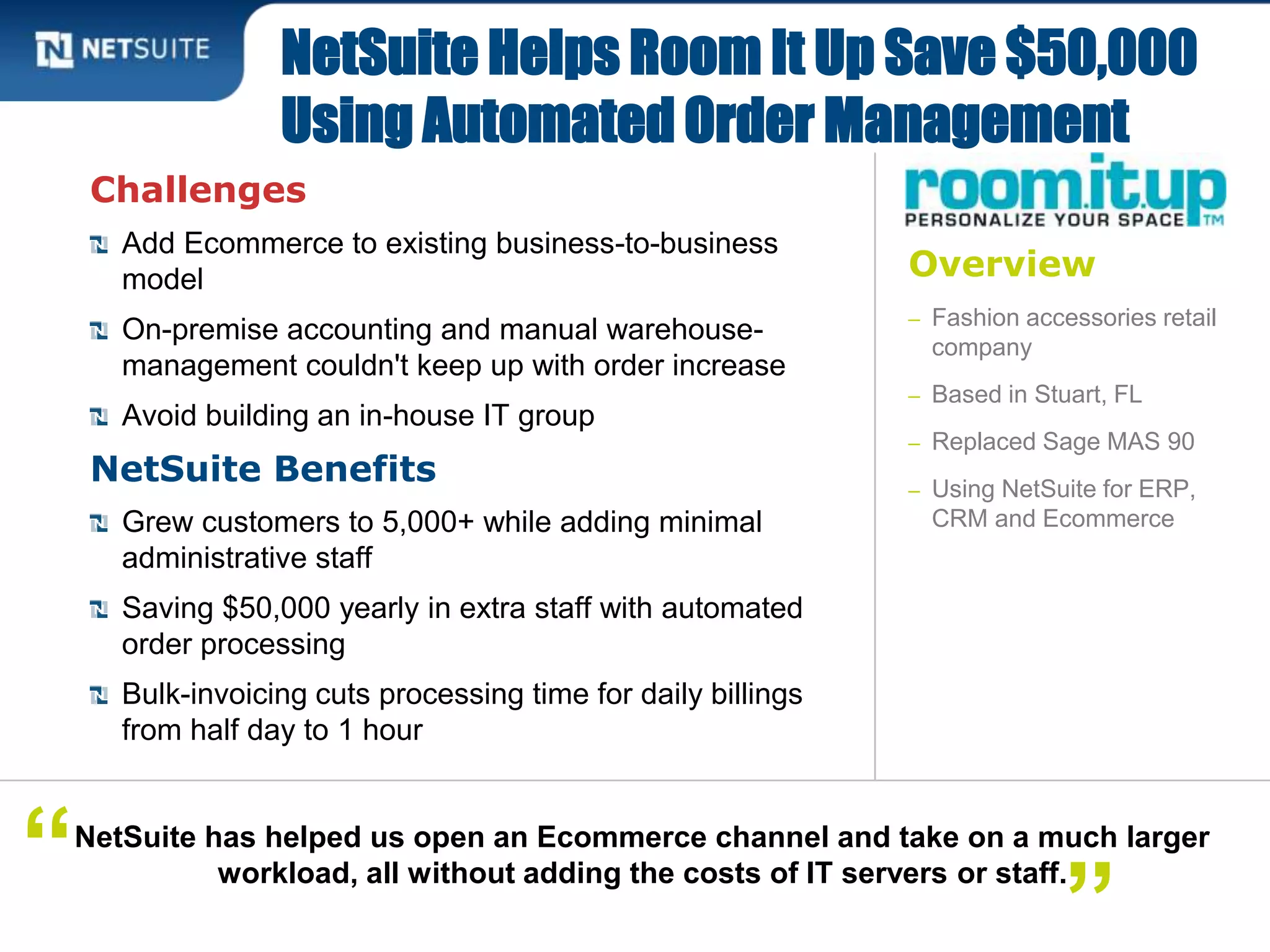 Overview
– Fashion accessories retail
company
– Based in Stuart, FL
– Replaced Sage MAS 90
– Using NetSuite for ERP,
CRM and Ecommerce
Challenges
Add Ecommerce to existing business-to-business
model
On-premise accounting and manual warehouse-
management couldn't keep up with order increase
Avoid building an in-house IT group
NetSuite Benefits
Grew customers to 5,000+ while adding minimal
administrative staff
Saving $50,000 yearly in extra staff with automated
order processing
Bulk-invoicing cuts processing time for daily billings
from half day to 1 hour
NetSuite Helps Room It Up Save $50,000
Using Automated Order Management
NetSuite has helped us open an Ecommerce channel and take on a much larger
workload, all without adding the costs of IT servers or staff.“
”
 