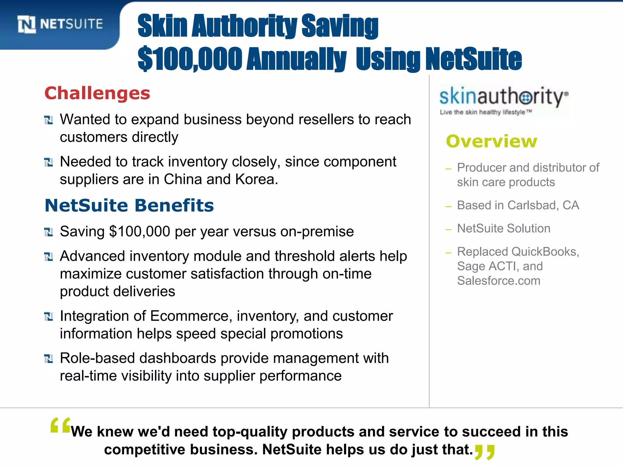 Overview
– Producer and distributor of
skin care products
– Based in Carlsbad, CA
– NetSuite Solution
– Replaced QuickBooks,
Sage ACTI, and
Salesforce.com
Challenges
Wanted to expand business beyond resellers to reach
customers directly
Needed to track inventory closely, since component
suppliers are in China and Korea.
NetSuite Benefits
Saving $100,000 per year versus on-premise
Advanced inventory module and threshold alerts help
maximize customer satisfaction through on-time
product deliveries
Integration of Ecommerce, inventory, and customer
information helps speed special promotions
Role-based dashboards provide management with
real-time visibility into supplier performance
Skin Authority Saving
$100,000 Annually Using NetSuite
We knew we'd need top-quality products and service to succeed in this
competitive business. NetSuite helps us do just that.“
 