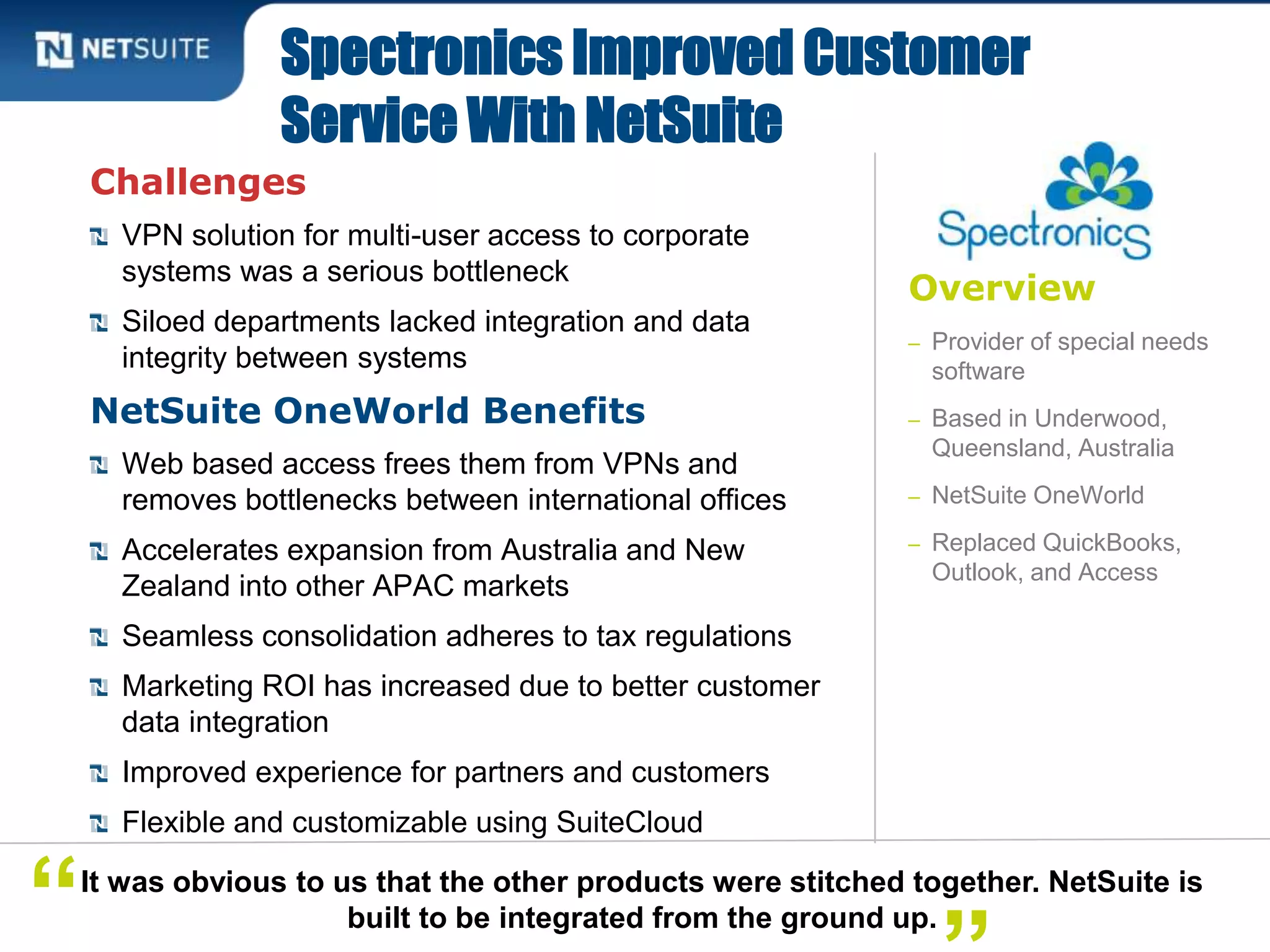 Overview
– Provider of special needs
software
– Based in Underwood,
Queensland, Australia
– NetSuite OneWorld
– Replaced QuickBooks,
Outlook, and Access
Challenges
VPN solution for multi-user access to corporate
systems was a serious bottleneck
Siloed departments lacked integration and data
integrity between systems
NetSuite OneWorld Benefits
Web based access frees them from VPNs and
removes bottlenecks between international offices
Accelerates expansion from Australia and New
Zealand into other APAC markets
Seamless consolidation adheres to tax regulations
Marketing ROI has increased due to better customer
data integration
Improved experience for partners and customers
Flexible and customizable using SuiteCloud
Spectronics Improved Customer
Service With NetSuite
It was obvious to us that the other products were stitched together. NetSuite is
built to be integrated from the ground up.“
 