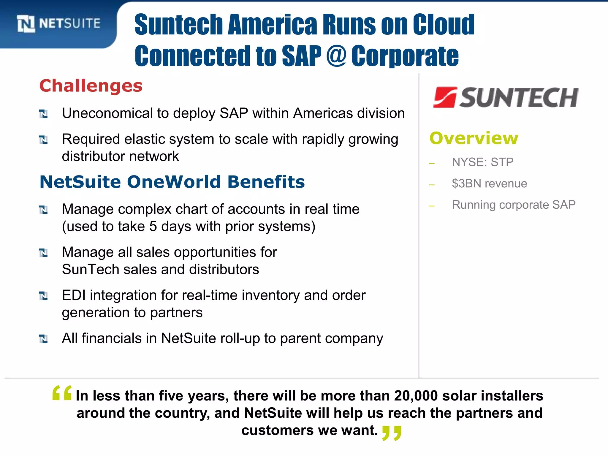 Overview
‒ NYSE: STP
‒ $3BN revenue
‒ Running corporate SAP
Challenges
Uneconomical to deploy SAP within Americas division
Required elastic system to scale with rapidly growing
distributor network
NetSuite OneWorld Benefits
Manage complex chart of accounts in real time
(used to take 5 days with prior systems)
Manage all sales opportunities for
SunTech sales and distributors
EDI integration for real-time inventory and order
generation to partners
All financials in NetSuite roll-up to parent company
Suntech America Runs on Cloud
Connected to SAP @ Corporate
In less than five years, there will be more than 20,000 solar installers
around the country, and NetSuite will help us reach the partners and
customers we want.
“
 