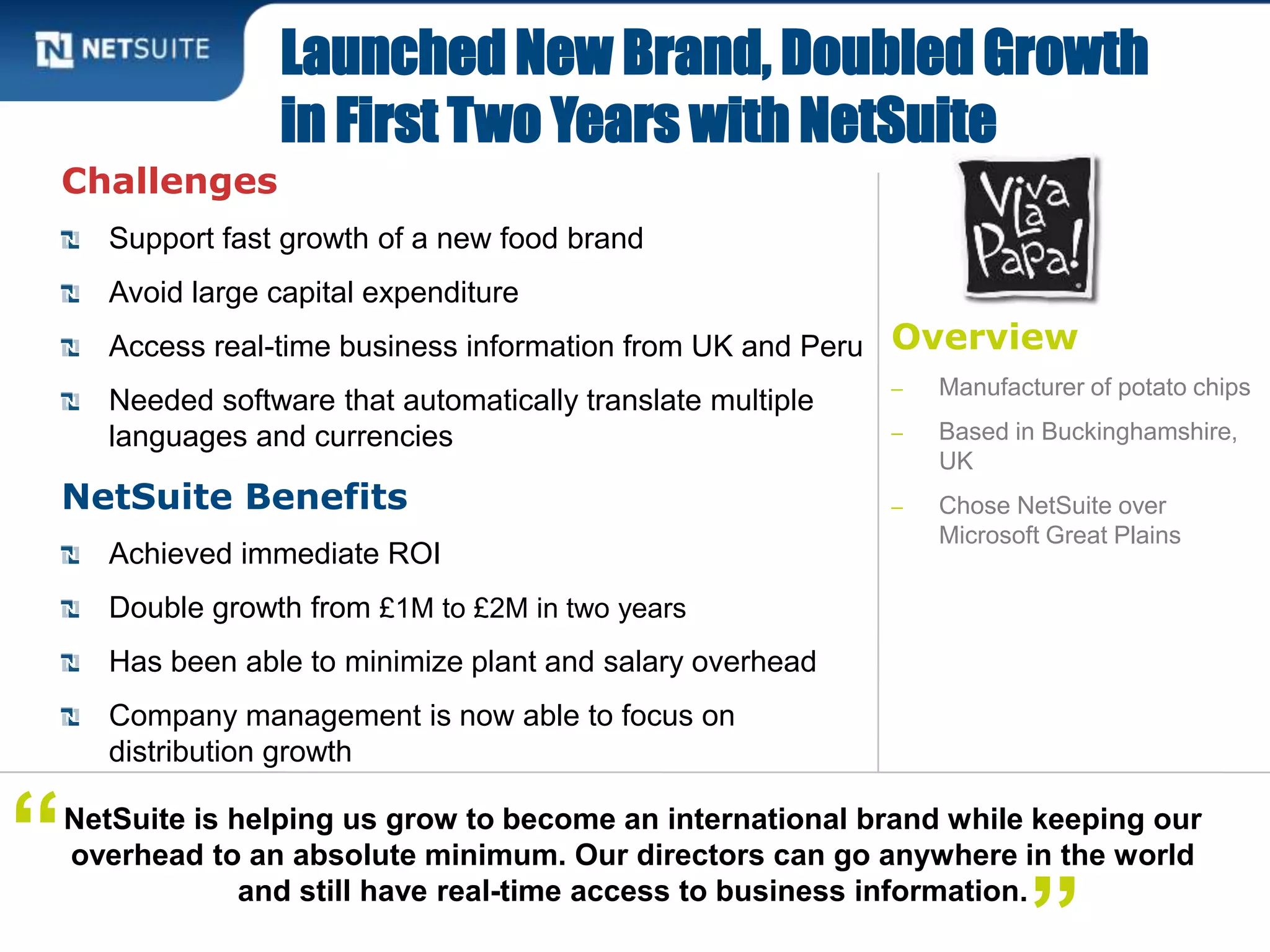 Overview
‒ Manufacturer of potato chips
‒ Based in Buckinghamshire,
UK
‒ Chose NetSuite over
Microsoft Great Plains
Challenges
Support fast growth of a new food brand
Avoid large capital expenditure
Access real-time business information from UK and Peru
Needed software that automatically translate multiple
languages and currencies
NetSuite Benefits
Achieved immediate ROI
Double growth from £1M to £2M in two years
Has been able to minimize plant and salary overhead
Company management is now able to focus on
distribution growth
Launched New Brand, Doubled Growth
in First Two Years with NetSuite
NetSuite is helping us grow to become an international brand while keeping our
overhead to an absolute minimum. Our directors can go anywhere in the world
and still have real-time access to business information.
“
 
