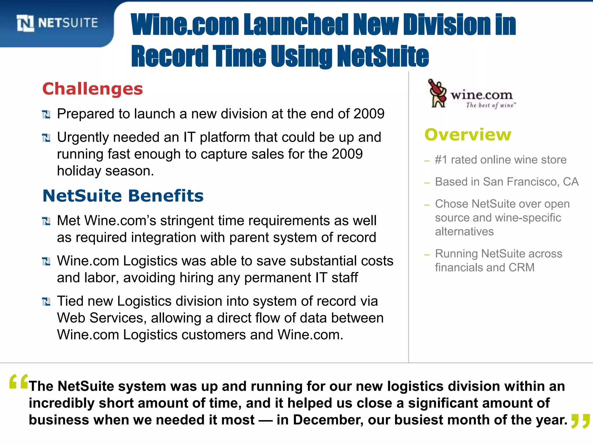 Overview
– #1 rated online wine store
– Based in San Francisco, CA
– Chose NetSuite over open
source and wine-specific
alternatives
– Running NetSuite across
financials and CRM
Challenges
Prepared to launch a new division at the end of 2009
Urgently needed an IT platform that could be up and
running fast enough to capture sales for the 2009
holiday season.
NetSuite Benefits
Met Wine.com’s stringent time requirements as well
as required integration with parent system of record
Wine.com Logistics was able to save substantial costs
and labor, avoiding hiring any permanent IT staff
Tied new Logistics division into system of record via
Web Services, allowing a direct flow of data between
Wine.com Logistics customers and Wine.com.
Wine.com Launched New Division in
Record Time Using NetSuite
The NetSuite system was up and running for our new logistics division within an
incredibly short amount of time, and it helped us close a significant amount of
business when we needed it most — in December, our busiest month of the year.
“
 