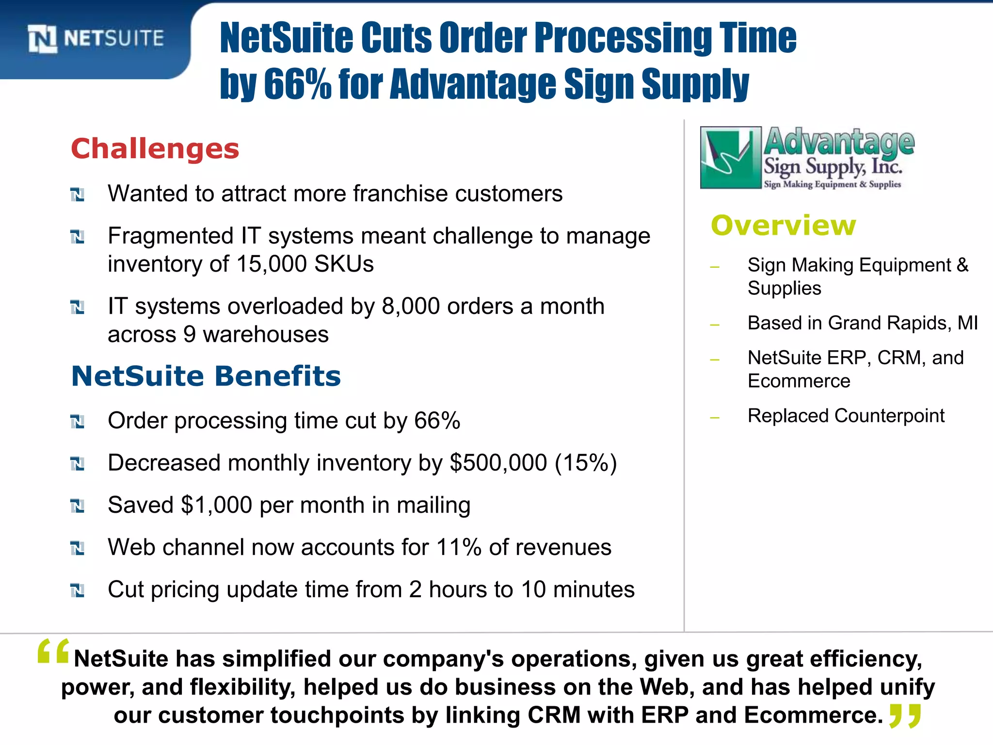 Overview
‒ Sign Making Equipment &
Supplies
‒ Based in Grand Rapids, MI
‒ NetSuite ERP, CRM, and
Ecommerce
‒ Replaced Counterpoint
Challenges
Wanted to attract more franchise customers
Fragmented IT systems meant challenge to manage
inventory of 15,000 SKUs
IT systems overloaded by 8,000 orders a month
across 9 warehouses
NetSuite Benefits
Order processing time cut by 66%
Decreased monthly inventory by $500,000 (15%)
Saved $1,000 per month in mailing
Web channel now accounts for 11% of revenues
Cut pricing update time from 2 hours to 10 minutes
NetSuite Cuts Order Processing Time
by 66% for Advantage Sign Supply
NetSuite has simplified our company's operations, given us great efficiency,
power, and flexibility, helped us do business on the Web, and has helped unify
our customer touchpoints by linking CRM with ERP and Ecommerce.
“
 