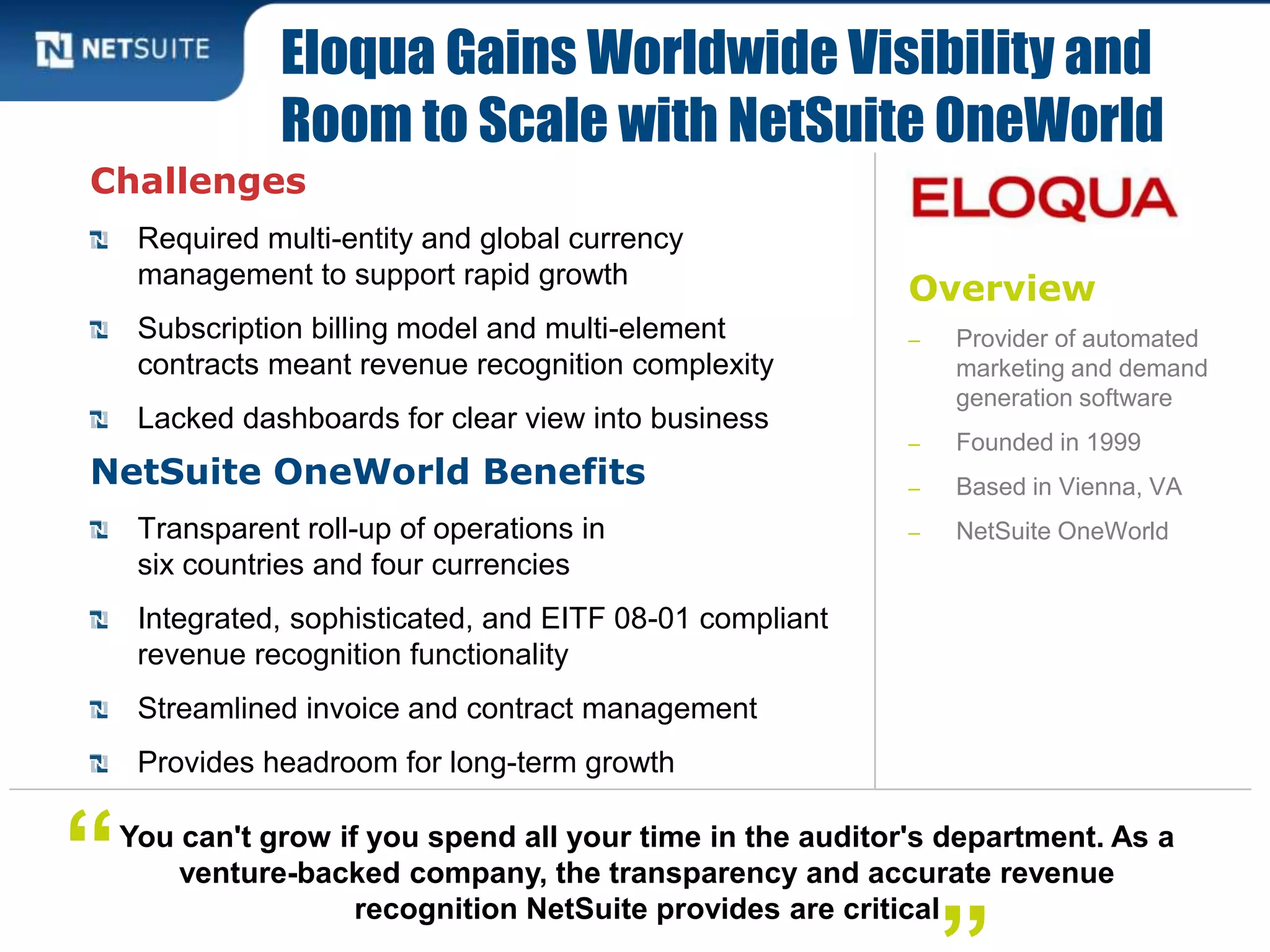 Overview
‒ Provider of automated
marketing and demand
generation software
‒ Founded in 1999
‒ Based in Vienna, VA
‒ NetSuite OneWorld
Challenges
Required multi-entity and global currency
management to support rapid growth
Subscription billing model and multi-element
contracts meant revenue recognition complexity
Lacked dashboards for clear view into business
NetSuite OneWorld Benefits
Transparent roll-up of operations in
six countries and four currencies
Integrated, sophisticated, and EITF 08-01 compliant
revenue recognition functionality
Streamlined invoice and contract management
Provides headroom for long-term growth
Eloqua Gains Worldwide Visibility and
Room to Scale with NetSuite OneWorld
You can't grow if you spend all your time in the auditor's department. As a
venture-backed company, the transparency and accurate revenue
recognition NetSuite provides are critical
“
 