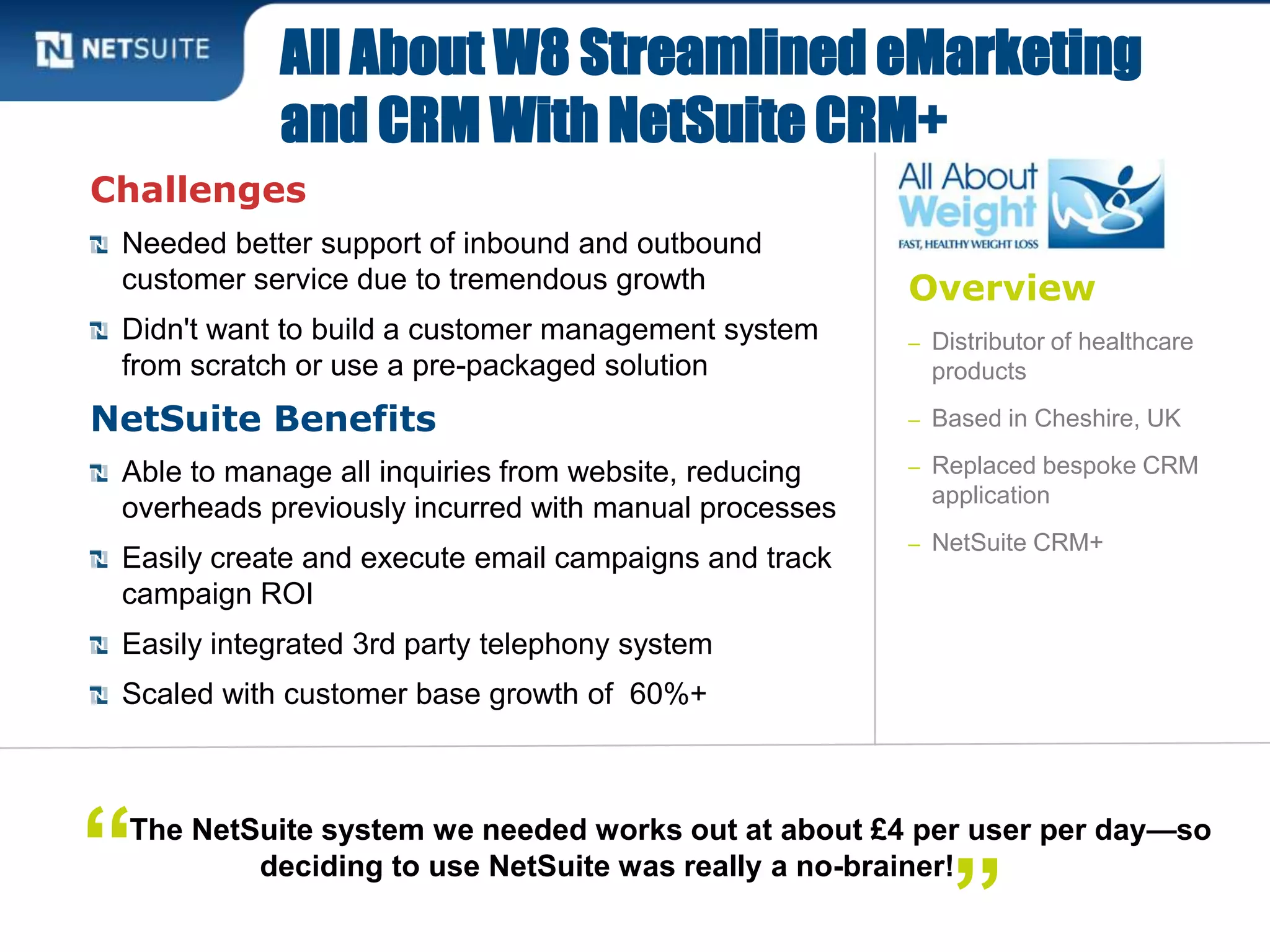 Overview
– Distributor of healthcare
products
– Based in Cheshire, UK
– Replaced bespoke CRM
application
– NetSuite CRM+
Challenges
Needed better support of inbound and outbound
customer service due to tremendous growth
Didn't want to build a customer management system
from scratch or use a pre-packaged solution
NetSuite Benefits
Able to manage all inquiries from website, reducing
overheads previously incurred with manual processes
Easily create and execute email campaigns and track
campaign ROI
Easily integrated 3rd party telephony system
Scaled with customer base growth of 60%+
All About W8 Streamlined eMarketing
and CRM With NetSuite CRM+
The NetSuite system we needed works out at about £4 per user per day—so
deciding to use NetSuite was really a no-brainer!“ ”
 