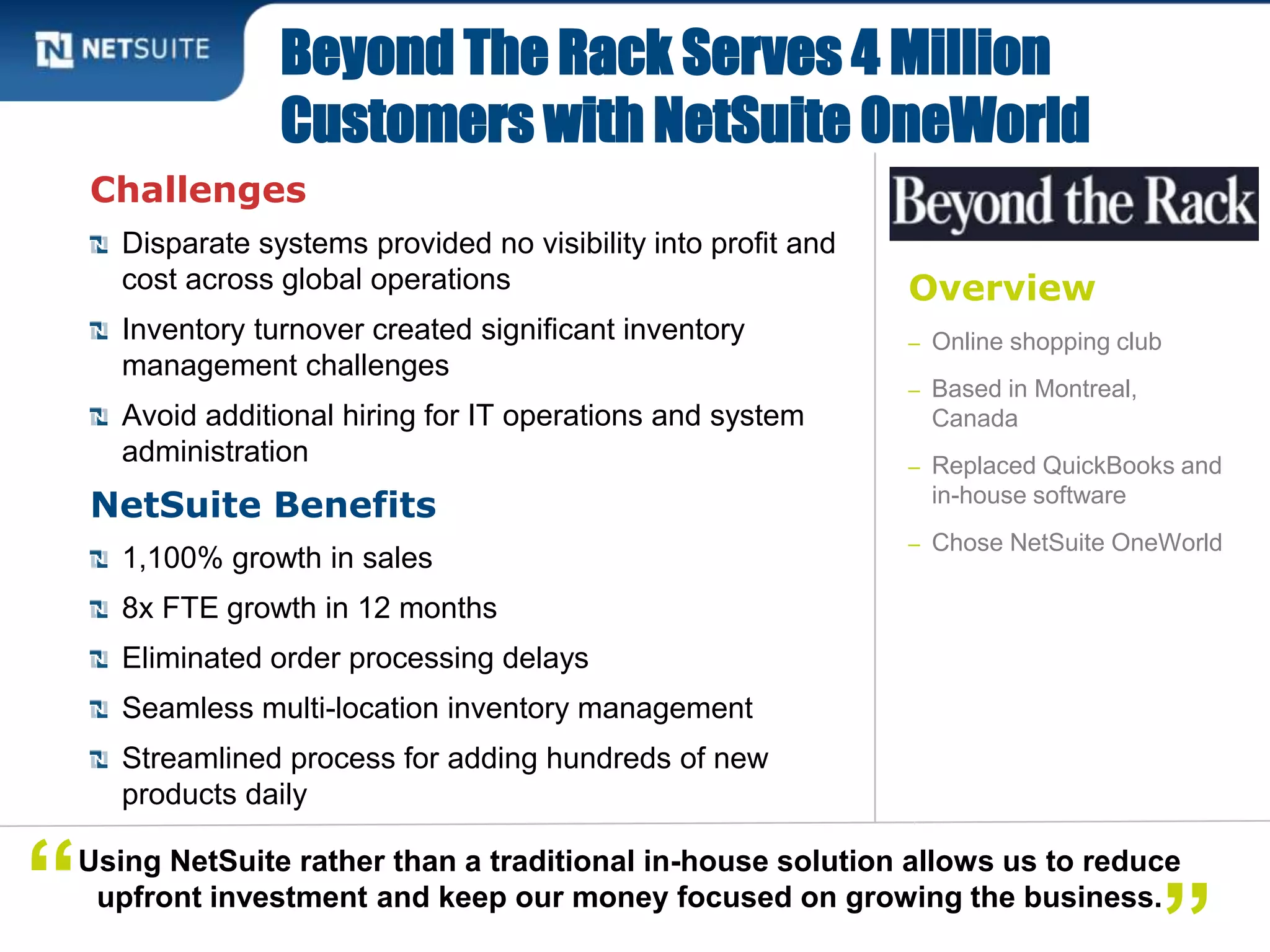 Overview
– Online shopping club
– Based in Montreal,
Canada
– Replaced QuickBooks and
in-house software
– Chose NetSuite OneWorld
Challenges
Disparate systems provided no visibility into profit and
cost across global operations
Inventory turnover created significant inventory
management challenges
Avoid additional hiring for IT operations and system
administration
NetSuite Benefits
1,100% growth in sales
8x FTE growth in 12 months
Eliminated order processing delays
Seamless multi-location inventory management
Streamlined process for adding hundreds of new
products daily
Beyond The Rack Serves 4 Million
Customers with NetSuite OneWorld
Using NetSuite rather than a traditional in-house solution allows us to reduce
upfront investment and keep our money focused on growing the business.“
 