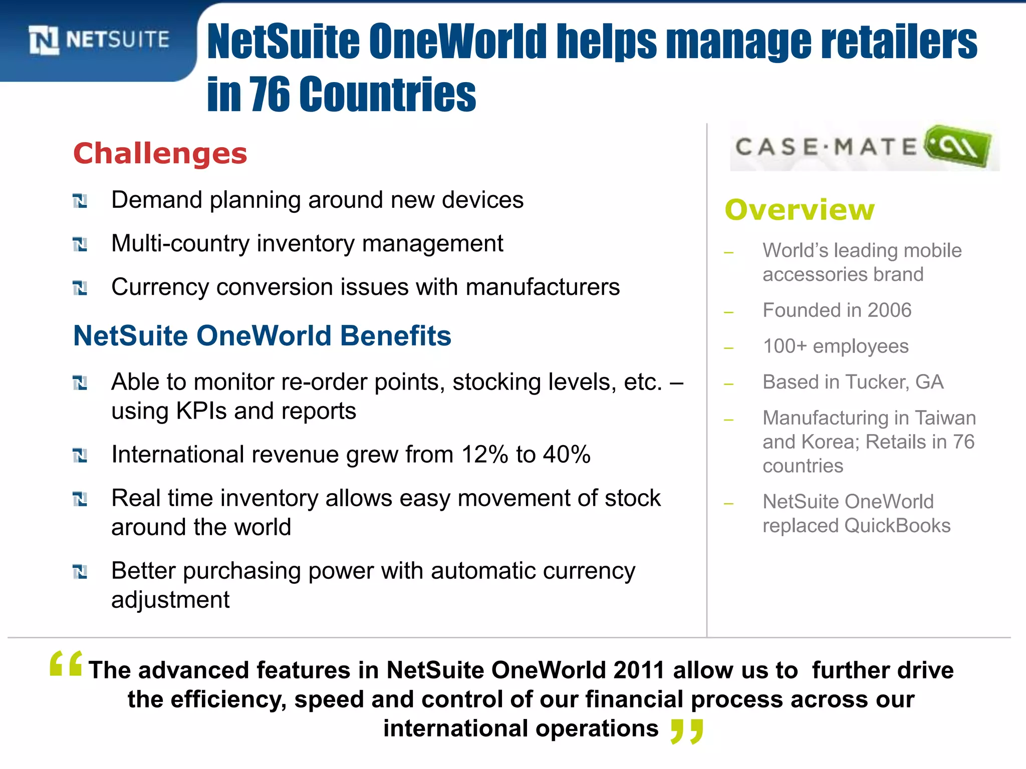 Overview
‒ World’s leading mobile
accessories brand
‒ Founded in 2006
‒ 100+ employees
‒ Based in Tucker, GA
‒ Manufacturing in Taiwan
and Korea; Retails in 76
countries
‒ NetSuite OneWorld
replaced QuickBooks
Challenges
Demand planning around new devices
Multi-country inventory management
Currency conversion issues with manufacturers
NetSuite OneWorld Benefits
Able to monitor re-order points, stocking levels, etc. –
using KPIs and reports
International revenue grew from 12% to 40%
Real time inventory allows easy movement of stock
around the world
Better purchasing power with automatic currency
adjustment
NetSuite OneWorld helps manage retailers
in 76 Countries
The advanced features in NetSuite OneWorld 2011 allow us to further drive
the efficiency, speed and control of our financial process across our
international operations
“
 