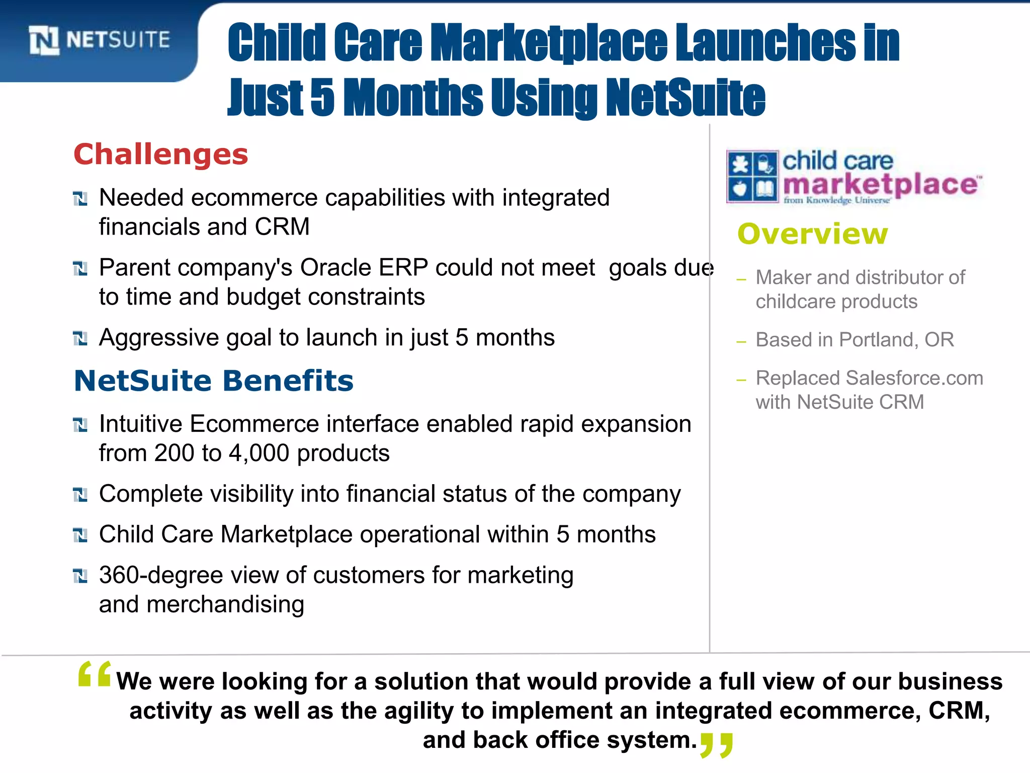 Overview
– Maker and distributor of
childcare products
– Based in Portland, OR
– Replaced Salesforce.com
with NetSuite CRM
Challenges
Needed ecommerce capabilities with integrated
financials and CRM
Parent company's Oracle ERP could not meet goals due
to time and budget constraints
Aggressive goal to launch in just 5 months
NetSuite Benefits
Intuitive Ecommerce interface enabled rapid expansion
from 200 to 4,000 products
Complete visibility into financial status of the company
Child Care Marketplace operational within 5 months
360-degree view of customers for marketing
and merchandising
Child Care Marketplace Launches in
Just 5 Months Using NetSuite
We were looking for a solution that would provide a full view of our business
activity as well as the agility to implement an integrated ecommerce, CRM,
and back office system.
“
 
