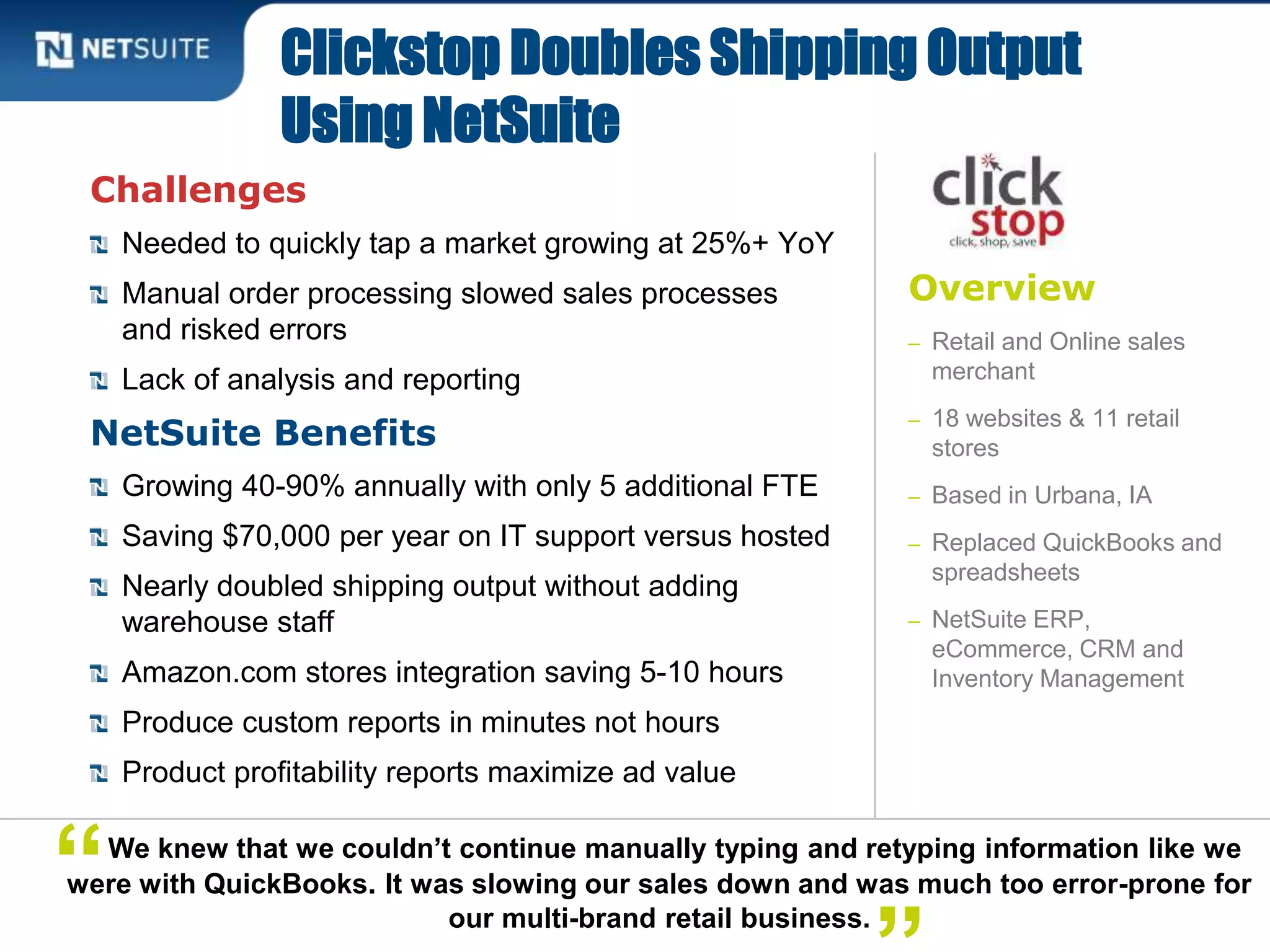 Overview
– Retail and Online sales
merchant
– 18 websites & 11 retail
stores
– Based in Urbana, IA
– Replaced QuickBooks and
spreadsheets
– NetSuite ERP,
eCommerce, CRM and
Inventory Management
Challenges
Needed to quickly tap a market growing at 25%+ YoY
Manual order processing slowed sales processes
and risked errors
Lack of analysis and reporting
NetSuite Benefits
Growing 40-90% annually with only 5 additional FTE
Saving $70,000 per year on IT support versus hosted
Nearly doubled shipping output without adding
warehouse staff
Amazon.com stores integration saving 5-10 hours
Produce custom reports in minutes not hours
Product profitability reports maximize ad value
Clickstop Doubles Shipping Output
Using NetSuite
We knew that we couldn’t continue manually typing and retyping information like we
were with QuickBooks. It was slowing our sales down and was much too error-prone for
our multi-brand retail business.
“
 