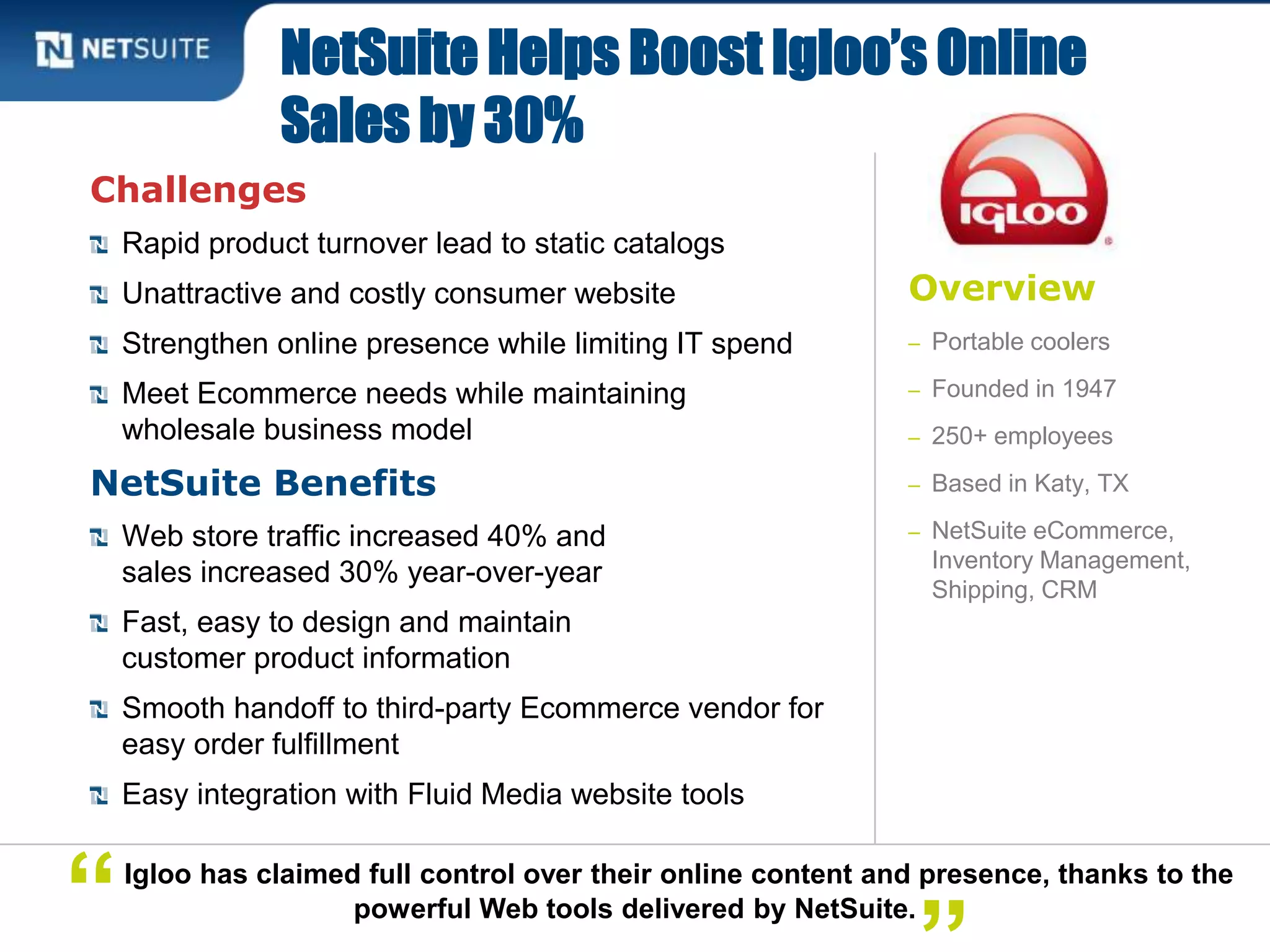 Overview
– Portable coolers
– Founded in 1947
– 250+ employees
– Based in Katy, TX
– NetSuite eCommerce,
Inventory Management,
Shipping, CRM
Challenges
Rapid product turnover lead to static catalogs
Unattractive and costly consumer website
Strengthen online presence while limiting IT spend
Meet Ecommerce needs while maintaining
wholesale business model
NetSuite Benefits
Web store traffic increased 40% and
sales increased 30% year-over-year
Fast, easy to design and maintain
customer product information
Smooth handoff to third-party Ecommerce vendor for
easy order fulfillment
Easy integration with Fluid Media website tools
NetSuite Helps Boost Igloo’s Online
Sales by 30%
Igloo has claimed full control over their online content and presence, thanks to the
powerful Web tools delivered by NetSuite.“
 