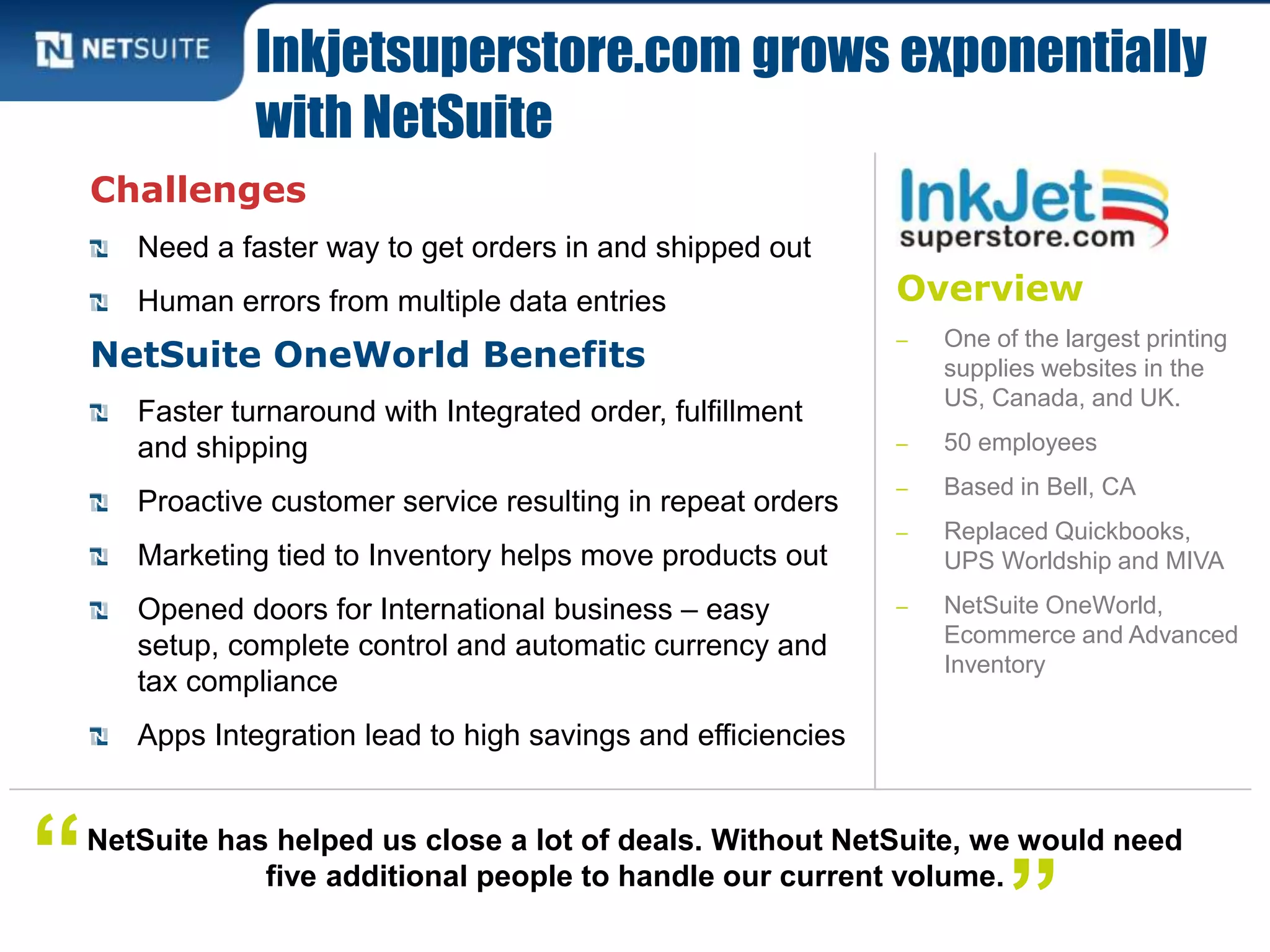 Overview
‒ One of the largest printing
supplies websites in the
US, Canada, and UK.
‒ 50 employees
‒ Based in Bell, CA
‒ Replaced Quickbooks,
UPS Worldship and MIVA
‒ NetSuite OneWorld,
Ecommerce and Advanced
Inventory
Challenges
Need a faster way to get orders in and shipped out
Human errors from multiple data entries
NetSuite OneWorld Benefits
Faster turnaround with Integrated order, fulfillment
and shipping
Proactive customer service resulting in repeat orders
Marketing tied to Inventory helps move products out
Opened doors for International business – easy
setup, complete control and automatic currency and
tax compliance
Apps Integration lead to high savings and efficiencies
Inkjetsuperstore.com grows exponentially
with NetSuite
NetSuite has helped us close a lot of deals. Without NetSuite, we would need
five additional people to handle our current volume.“ ”
 
