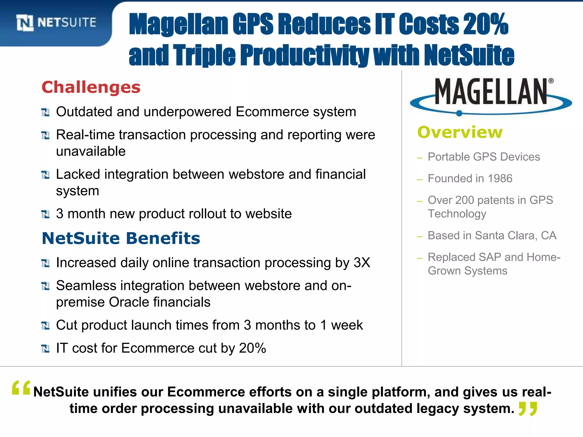 Overview
– Portable GPS Devices
– Founded in 1986
– Over 200 patents in GPS
Technology
– Based in Santa Clara, CA
– Replaced SAP and Home-
Grown Systems
Challenges
Outdated and underpowered Ecommerce system
Real-time transaction processing and reporting were
unavailable
Lacked integration between webstore and financial
system
3 month new product rollout to website
NetSuite Benefits
Increased daily online transaction processing by 3X
Seamless integration between webstore and on-
premise Oracle financials
Cut product launch times from 3 months to 1 week
IT cost for Ecommerce cut by 20%
Magellan GPS Reduces IT Costs 20%
and Triple Productivity with NetSuite
NetSuite unifies our Ecommerce efforts on a single platform, and gives us real-
time order processing unavailable with our outdated legacy system.“ ”
 