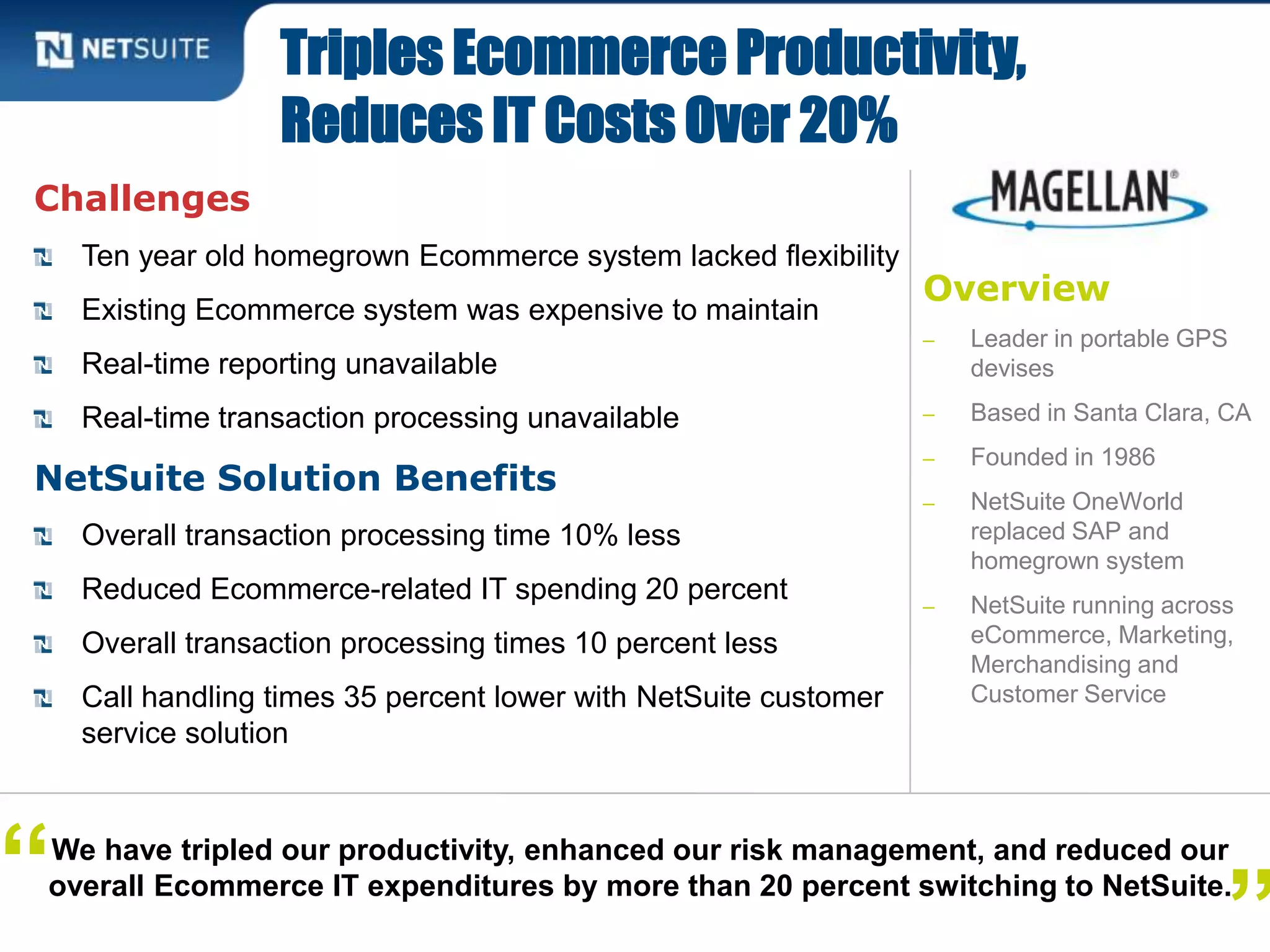 Overview
‒ Leader in portable GPS
devises
‒ Based in Santa Clara, CA
‒ Founded in 1986
‒ NetSuite OneWorld
replaced SAP and
homegrown system
‒ NetSuite running across
eCommerce, Marketing,
Merchandising and
Customer Service
Challenges
Ten year old homegrown Ecommerce system lacked flexibility
Existing Ecommerce system was expensive to maintain
Real-time reporting unavailable
Real-time transaction processing unavailable
NetSuite Solution Benefits
Overall transaction processing time 10% less
Reduced Ecommerce-related IT spending 20 percent
Overall transaction processing times 10 percent less
Call handling times 35 percent lower with NetSuite customer
service solution
Triples Ecommerce Productivity,
Reduces IT Costs Over 20%
We have tripled our productivity, enhanced our risk management, and reduced our
overall Ecommerce IT expenditures by more than 20 percent switching to NetSuite.
”“
 