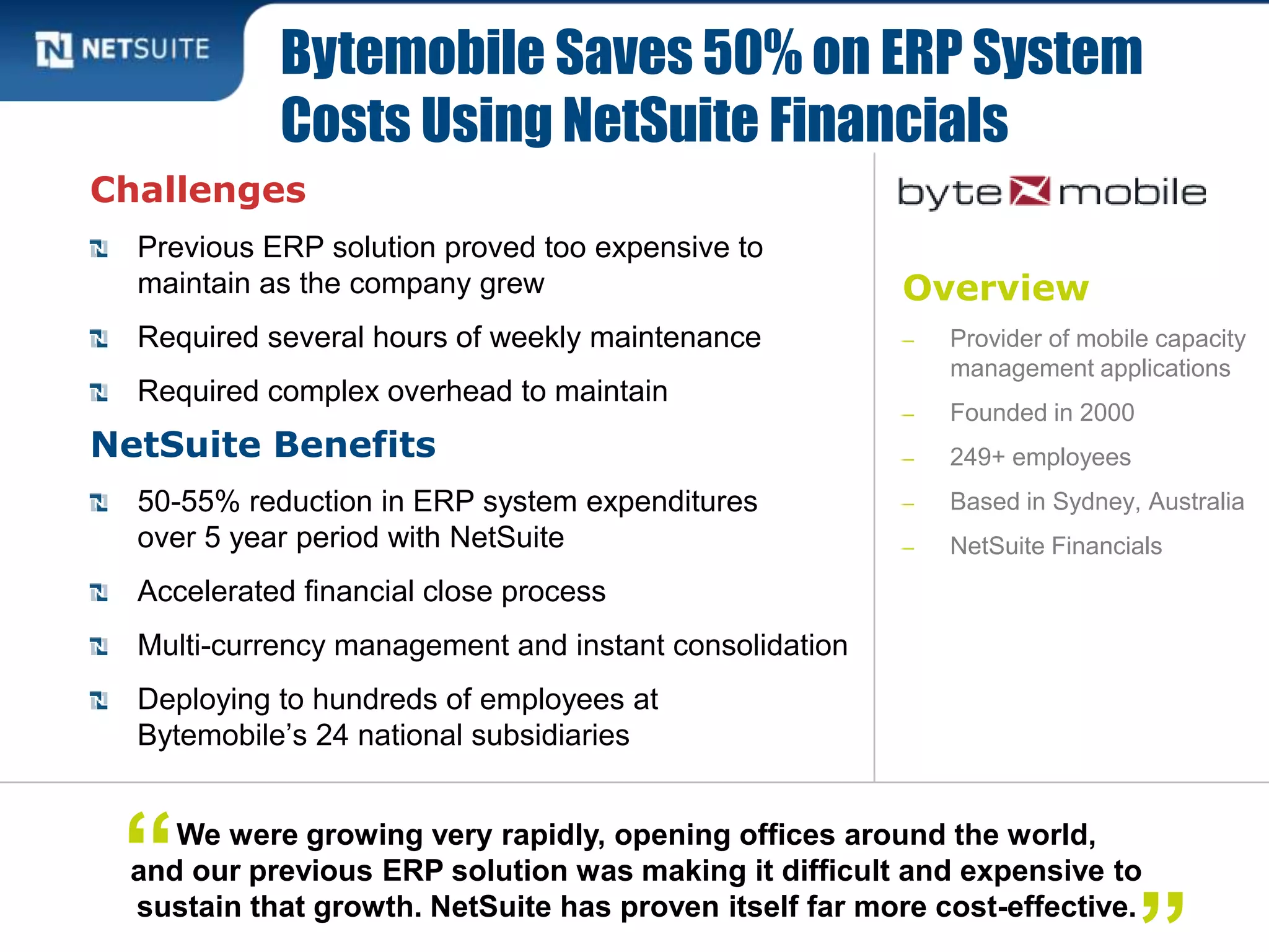 Overview
‒ Provider of mobile capacity
management applications
‒ Founded in 2000
‒ 249+ employees
‒ Based in Sydney, Australia
‒ NetSuite Financials
Challenges
Previous ERP solution proved too expensive to
maintain as the company grew
Required several hours of weekly maintenance
Required complex overhead to maintain
NetSuite Benefits
50-55% reduction in ERP system expenditures
over 5 year period with NetSuite
Accelerated financial close process
Multi-currency management and instant consolidation
Deploying to hundreds of employees at
Bytemobile’s 24 national subsidiaries
Bytemobile Saves 50% on ERP System
Costs Using NetSuite Financials
We were growing very rapidly, opening offices around the world,
and our previous ERP solution was making it difficult and expensive to
sustain that growth. NetSuite has proven itself far more cost-effective.
“
 