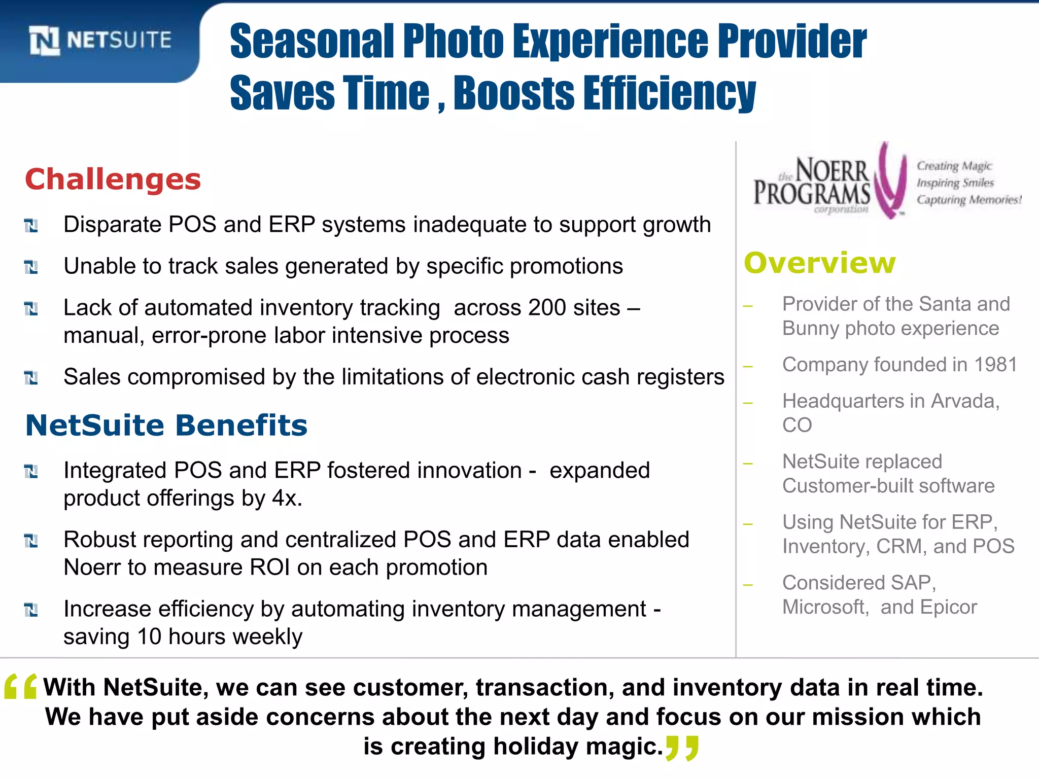 Overview
‒ Provider of the Santa and
Bunny photo experience
‒ Company founded in 1981
‒ Headquarters in Arvada,
CO
‒ NetSuite replaced
Customer-built software
‒ Using NetSuite for ERP,
Inventory, CRM, and POS
‒ Considered SAP,
Microsoft, and Epicor
Challenges
Disparate POS and ERP systems inadequate to support growth
Unable to track sales generated by specific promotions
Lack of automated inventory tracking across 200 sites –
manual, error-prone labor intensive process
Sales compromised by the limitations of electronic cash registers
NetSuite Benefits
Integrated POS and ERP fostered innovation - expanded
product offerings by 4x.
Robust reporting and centralized POS and ERP data enabled
Noerr to measure ROI on each promotion
Increase efficiency by automating inventory management -
saving 10 hours weekly
Seasonal Photo Experience Provider
Saves Time , Boosts Efficiency
With NetSuite, we can see customer, transaction, and inventory data in real time.
We have put aside concerns about the next day and focus on our mission which
is creating holiday magic.
“
 
