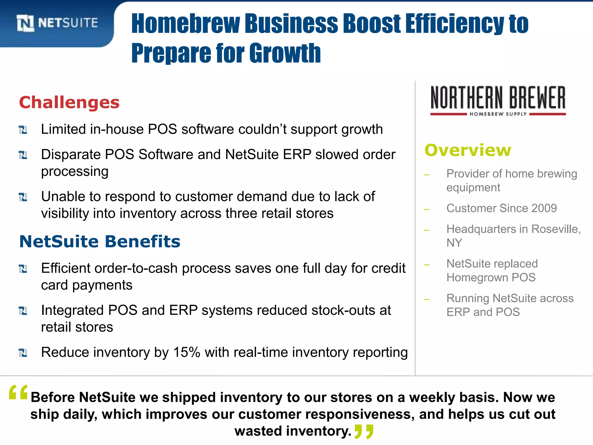 Overview
‒ Provider of home brewing
equipment
‒ Customer Since 2009
‒ Headquarters in Roseville,
NY
‒ NetSuite replaced
Homegrown POS
‒ Running NetSuite across
ERP and POS
Challenges
Limited in-house POS software couldn’t support growth
Disparate POS Software and NetSuite ERP slowed order
processing
Unable to respond to customer demand due to lack of
visibility into inventory across three retail stores
NetSuite Benefits
Efficient order-to-cash process saves one full day for credit
card payments
Integrated POS and ERP systems reduced stock-outs at
retail stores
Reduce inventory by 15% with real-time inventory reporting
Homebrew Business Boost Efficiency to
Prepare for Growth
Before NetSuite we shipped inventory to our stores on a weekly basis. Now we
ship daily, which improves our customer responsiveness, and helps us cut out
wasted inventory.
“
 