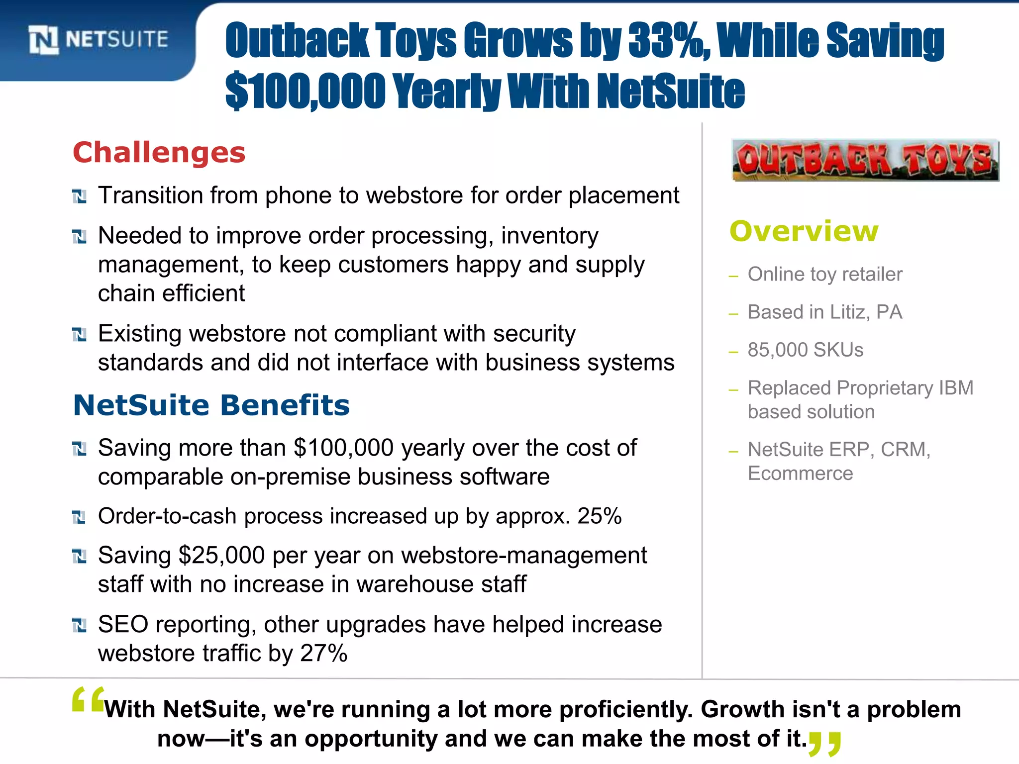 Overview
– Online toy retailer
– Based in Litiz, PA
– 85,000 SKUs
– Replaced Proprietary IBM
based solution
– NetSuite ERP, CRM,
Ecommerce
Challenges
Transition from phone to webstore for order placement
Needed to improve order processing, inventory
management, to keep customers happy and supply
chain efficient
Existing webstore not compliant with security
standards and did not interface with business systems
NetSuite Benefits
Saving more than $100,000 yearly over the cost of
comparable on-premise business software
Order-to-cash process increased up by approx. 25%
Saving $25,000 per year on webstore-management
staff with no increase in warehouse staff
SEO reporting, other upgrades have helped increase
webstore traffic by 27%
Outback Toys Grows by 33%, While Saving
$100,000 Yearly With NetSuite
With NetSuite, we're running a lot more proficiently. Growth isn't a problem
now—it's an opportunity and we can make the most of it.“
 