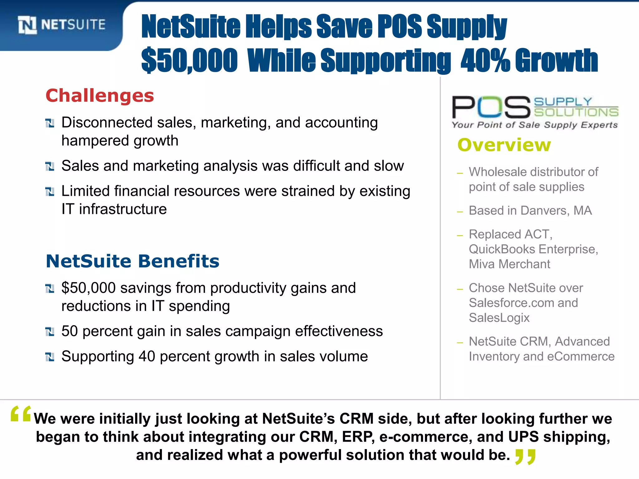 Overview
– Wholesale distributor of
point of sale supplies
– Based in Danvers, MA
– Replaced ACT,
QuickBooks Enterprise,
Miva Merchant
– Chose NetSuite over
Salesforce.com and
SalesLogix
– NetSuite CRM, Advanced
Inventory and eCommerce
Challenges
Disconnected sales, marketing, and accounting
hampered growth
Sales and marketing analysis was difficult and slow
Limited financial resources were strained by existing
IT infrastructure
NetSuite Benefits
$50,000 savings from productivity gains and
reductions in IT spending
50 percent gain in sales campaign effectiveness
Supporting 40 percent growth in sales volume
NetSuite Helps Save POS Supply
$50,000 While Supporting 40% Growth
We were initially just looking at NetSuite’s CRM side, but after looking further we
began to think about integrating our CRM, ERP, e-commerce, and UPS shipping,
and realized what a powerful solution that would be.
“
 