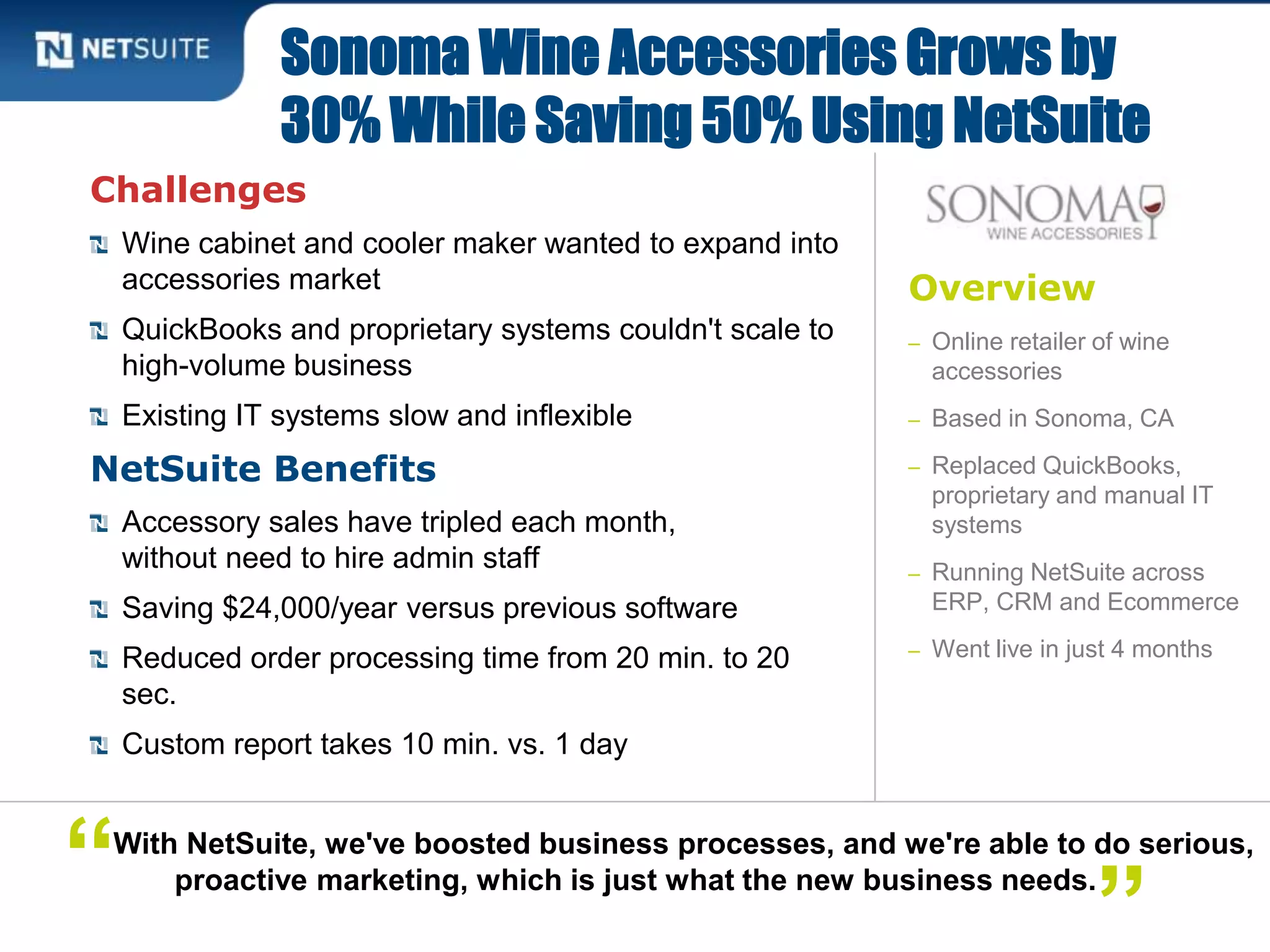 Overview
– Online retailer of wine
accessories
– Based in Sonoma, CA
– Replaced QuickBooks,
proprietary and manual IT
systems
– Running NetSuite across
ERP, CRM and Ecommerce
– Went live in just 4 months
Challenges
Wine cabinet and cooler maker wanted to expand into
accessories market
QuickBooks and proprietary systems couldn't scale to
high-volume business
Existing IT systems slow and inflexible
NetSuite Benefits
Accessory sales have tripled each month,
without need to hire admin staff
Saving $24,000/year versus previous software
Reduced order processing time from 20 min. to 20
sec.
Custom report takes 10 min. vs. 1 day
Sonoma Wine Accessories Grows by
30% While Saving 50% Using NetSuite
With NetSuite, we've boosted business processes, and we're able to do serious,
proactive marketing, which is just what the new business needs.“ ”
 