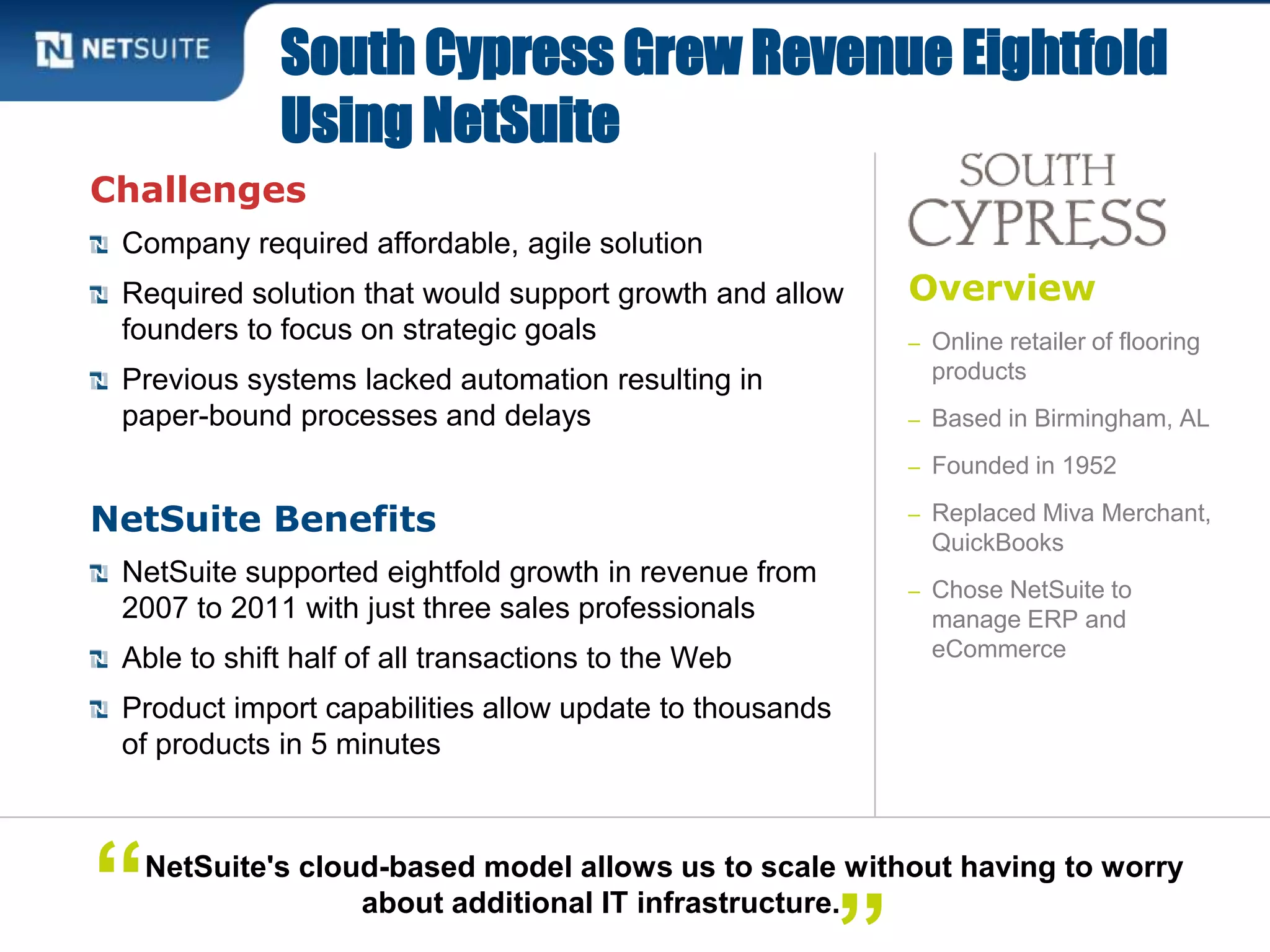 Overview
– Online retailer of flooring
products
– Based in Birmingham, AL
– Founded in 1952
– Replaced Miva Merchant,
QuickBooks
– Chose NetSuite to
manage ERP and
eCommerce
Challenges
Company required affordable, agile solution
Required solution that would support growth and allow
founders to focus on strategic goals
Previous systems lacked automation resulting in
paper-bound processes and delays
NetSuite Benefits
NetSuite supported eightfold growth in revenue from
2007 to 2011 with just three sales professionals
Able to shift half of all transactions to the Web
Product import capabilities allow update to thousands
of products in 5 minutes
South Cypress Grew Revenue Eightfold
Using NetSuite
NetSuite's cloud-based model allows us to scale without having to worry
about additional IT infrastructure.“
 