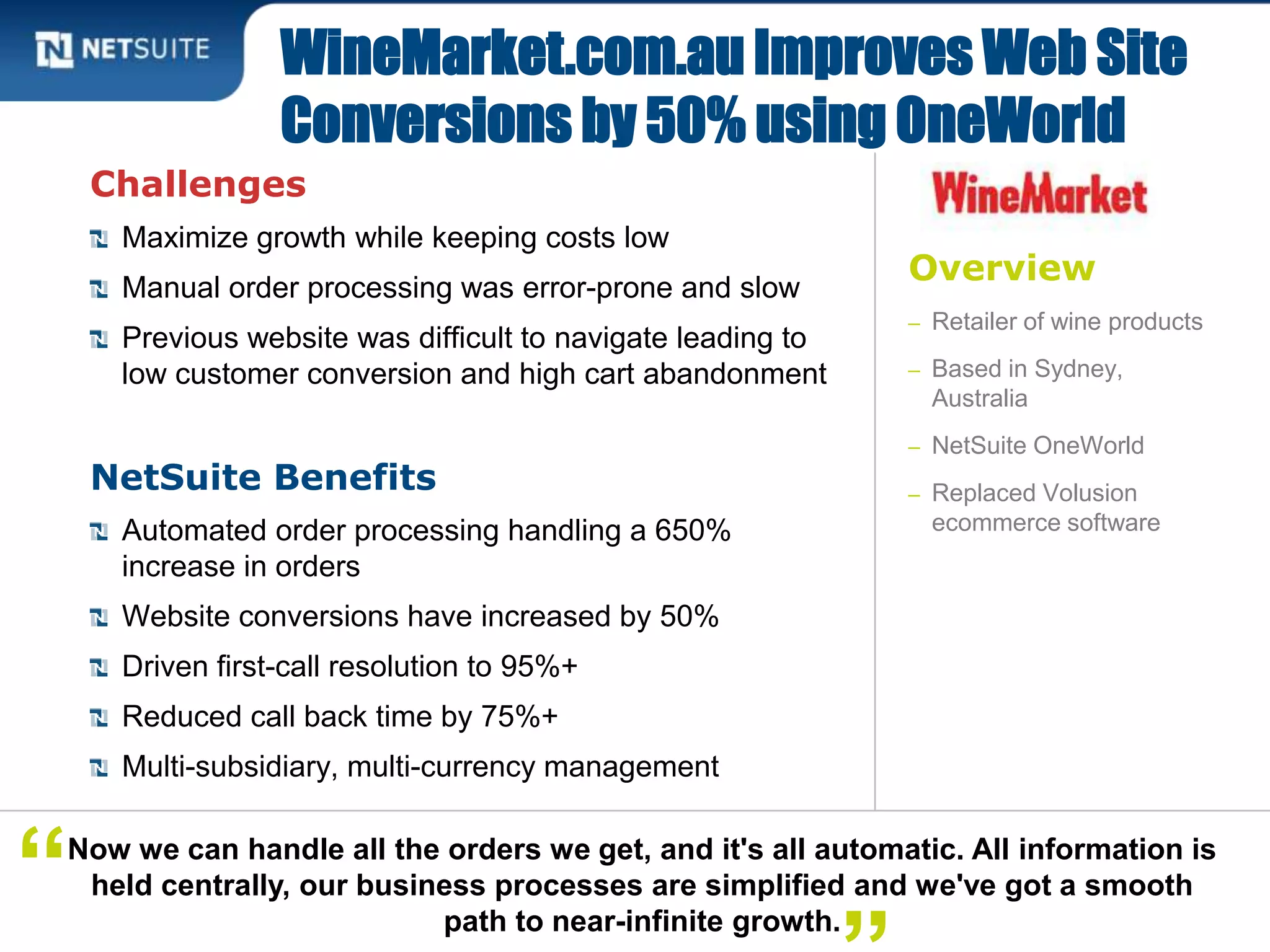 Overview
– Retailer of wine products
– Based in Sydney,
Australia
– NetSuite OneWorld
– Replaced Volusion
ecommerce software
Challenges
Maximize growth while keeping costs low
Manual order processing was error-prone and slow
Previous website was difficult to navigate leading to
low customer conversion and high cart abandonment
NetSuite Benefits
Automated order processing handling a 650%
increase in orders
Website conversions have increased by 50%
Driven first-call resolution to 95%+
Reduced call back time by 75%+
Multi-subsidiary, multi-currency management
WineMarket.com.au Improves Web Site
Conversions by 50% using OneWorld
Now we can handle all the orders we get, and it's all automatic. All information is
held centrally, our business processes are simplified and we've got a smooth
path to near-infinite growth.
“
 