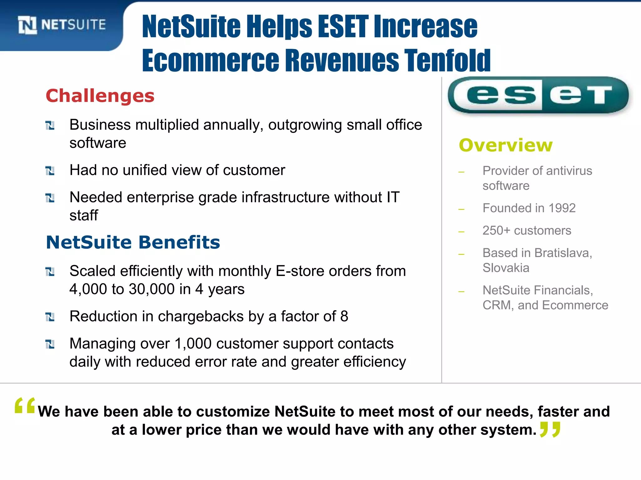 Overview
‒ Provider of antivirus
software
‒ Founded in 1992
‒ 250+ customers
‒ Based in Bratislava,
Slovakia
‒ NetSuite Financials,
CRM, and Ecommerce
Challenges
Business multiplied annually, outgrowing small office
software
Had no unified view of customer
Needed enterprise grade infrastructure without IT
staff
NetSuite Benefits
Scaled efficiently with monthly E-store orders from
4,000 to 30,000 in 4 years
Reduction in chargebacks by a factor of 8
Managing over 1,000 customer support contacts
daily with reduced error rate and greater efficiency
NetSuite Helps ESET Increase
Ecommerce Revenues Tenfold
We have been able to customize NetSuite to meet most of our needs, faster and
at a lower price than we would have with any other system.“ ”
 