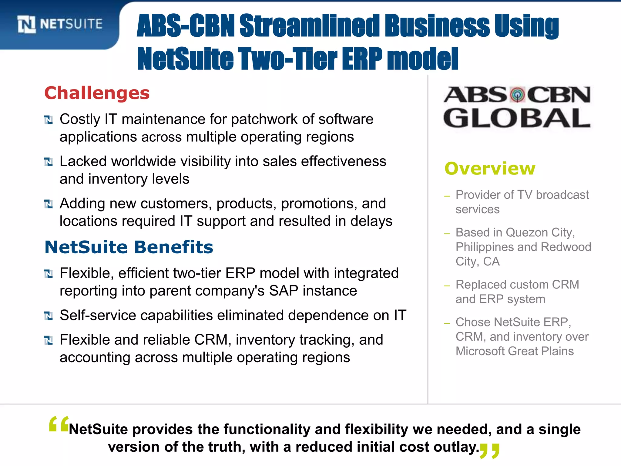 Overview
– Provider of TV broadcast
services
– Based in Quezon City,
Philippines and Redwood
City, CA
– Replaced custom CRM
and ERP system
– Chose NetSuite ERP,
CRM, and inventory over
Microsoft Great Plains
Challenges
Costly IT maintenance for patchwork of software
applications across multiple operating regions
Lacked worldwide visibility into sales effectiveness
and inventory levels
Adding new customers, products, promotions, and
locations required IT support and resulted in delays
NetSuite Benefits
Flexible, efficient two-tier ERP model with integrated
reporting into parent company's SAP instance
Self-service capabilities eliminated dependence on IT
Flexible and reliable CRM, inventory tracking, and
accounting across multiple operating regions
ABS-CBN Streamlined Business Using
NetSuite Two-Tier ERP model
NetSuite provides the functionality and flexibility we needed, and a single
version of the truth, with a reduced initial cost outlay.“
 