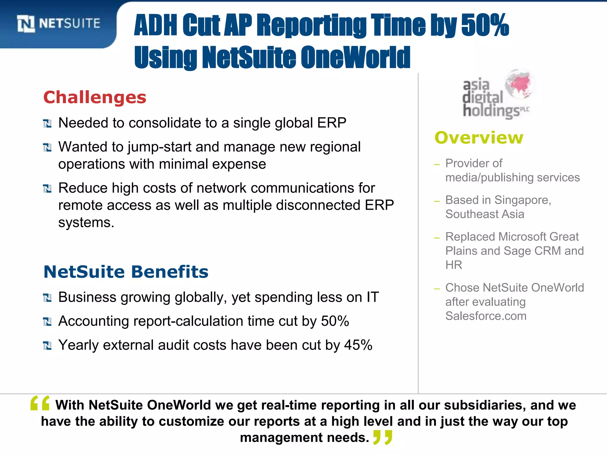 Overview
– Provider of
media/publishing services
– Based in Singapore,
Southeast Asia
– Replaced Microsoft Great
Plains and Sage CRM and
HR
– Chose NetSuite OneWorld
after evaluating
Salesforce.com
Challenges
Needed to consolidate to a single global ERP
Wanted to jump-start and manage new regional
operations with minimal expense
Reduce high costs of network communications for
remote access as well as multiple disconnected ERP
systems.
NetSuite Benefits
Business growing globally, yet spending less on IT
Accounting report-calculation time cut by 50%
Yearly external audit costs have been cut by 45%
ADH Cut AP Reporting Time by 50%
Using NetSuite OneWorld
With NetSuite OneWorld we get real-time reporting in all our subsidiaries, and we
have the ability to customize our reports at a high level and in just the way our top
management needs.
“
 