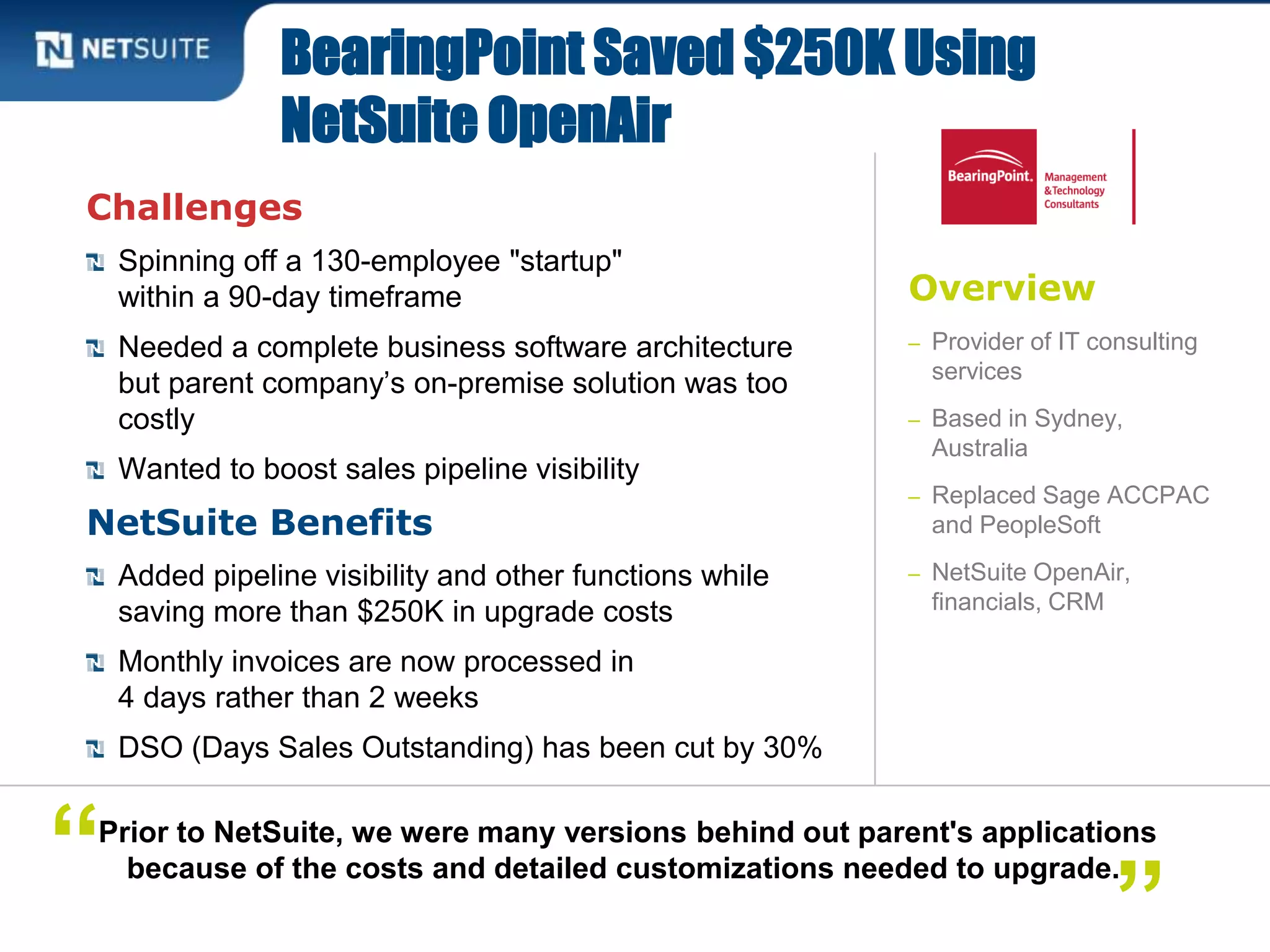 Overview
– Provider of IT consulting
services
– Based in Sydney,
Australia
– Replaced Sage ACCPAC
and PeopleSoft
– NetSuite OpenAir,
financials, CRM
Challenges
Spinning off a 130-employee "startup"
within a 90-day timeframe
Needed a complete business software architecture
but parent company’s on-premise solution was too
costly
Wanted to boost sales pipeline visibility
NetSuite Benefits
Added pipeline visibility and other functions while
saving more than $250K in upgrade costs
Monthly invoices are now processed in
4 days rather than 2 weeks
DSO (Days Sales Outstanding) has been cut by 30%
BearingPoint Saved $250K Using
NetSuite OpenAir
Prior to NetSuite, we were many versions behind out parent's applications
because of the costs and detailed customizations needed to upgrade.“
”
 