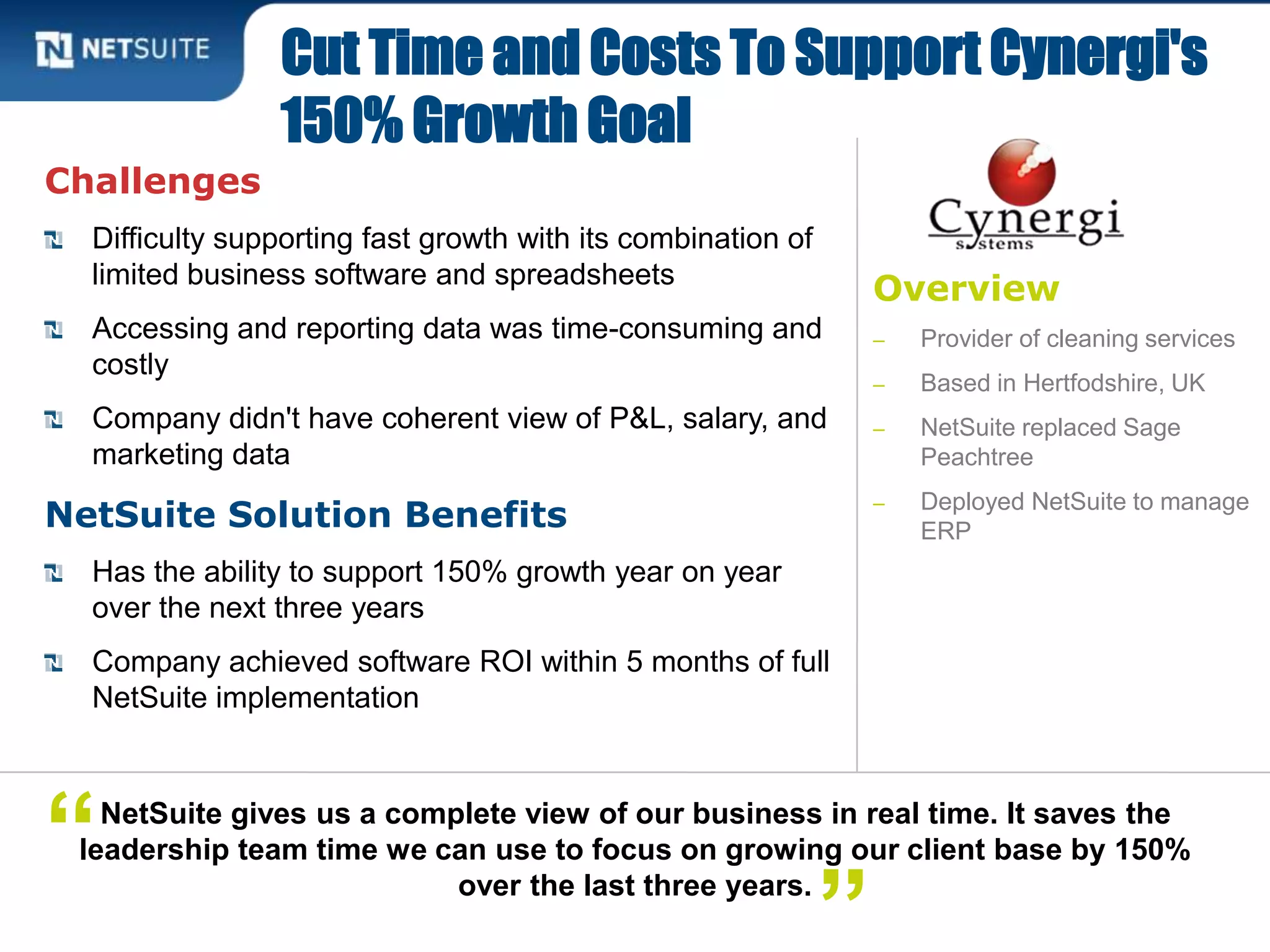 Overview
‒ Provider of cleaning services
‒ Based in Hertfodshire, UK
‒ NetSuite replaced Sage
Peachtree
‒ Deployed NetSuite to manage
ERP
Challenges
Difficulty supporting fast growth with its combination of
limited business software and spreadsheets
Accessing and reporting data was time-consuming and
costly
Company didn't have coherent view of P&L, salary, and
marketing data
NetSuite Solution Benefits
Has the ability to support 150% growth year on year
over the next three years
Company achieved software ROI within 5 months of full
NetSuite implementation
Cut Time and Costs To Support Cynergi's
150% Growth Goal
NetSuite gives us a complete view of our business in real time. It saves the
leadership team time we can use to focus on growing our client base by 150%
over the last three years.
”
“
 