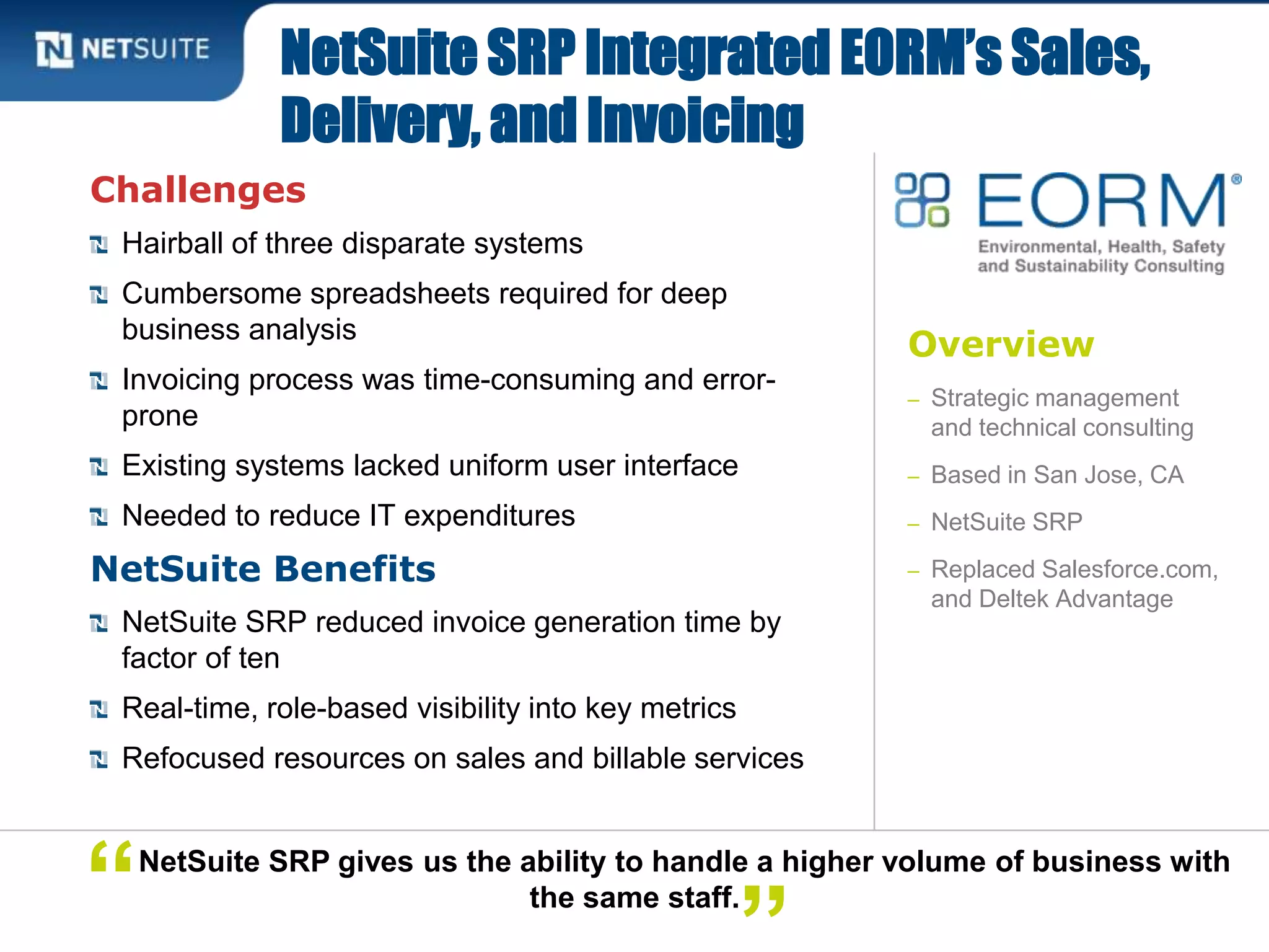Overview
– Strategic management
and technical consulting
– Based in San Jose, CA
– NetSuite SRP
– Replaced Salesforce.com,
and Deltek Advantage
Challenges
Hairball of three disparate systems
Cumbersome spreadsheets required for deep
business analysis
Invoicing process was time-consuming and error-
prone
Existing systems lacked uniform user interface
Needed to reduce IT expenditures
NetSuite Benefits
NetSuite SRP reduced invoice generation time by
factor of ten
Real-time, role-based visibility into key metrics
Refocused resources on sales and billable services
NetSuite SRP Integrated EORM’s Sales,
Delivery, and Invoicing
NetSuite SRP gives us the ability to handle a higher volume of business with
the same staff.“
 