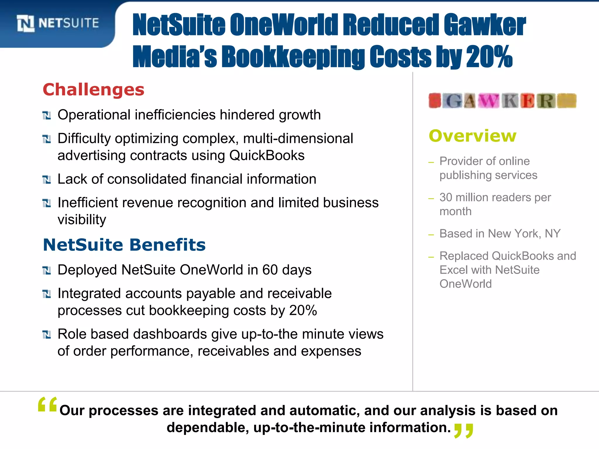 Overview
– Provider of online
publishing services
– 30 million readers per
month
– Based in New York, NY
– Replaced QuickBooks and
Excel with NetSuite
OneWorld
Challenges
Operational inefficiencies hindered growth
Difficulty optimizing complex, multi-dimensional
advertising contracts using QuickBooks
Lack of consolidated financial information
Inefficient revenue recognition and limited business
visibility
NetSuite Benefits
Deployed NetSuite OneWorld in 60 days
Integrated accounts payable and receivable
processes cut bookkeeping costs by 20%
Role based dashboards give up-to-the minute views
of order performance, receivables and expenses
NetSuite OneWorld Reduced Gawker
Media’s Bookkeeping Costs by 20%
Our processes are integrated and automatic, and our analysis is based on
dependable, up-to-the-minute information.“
 