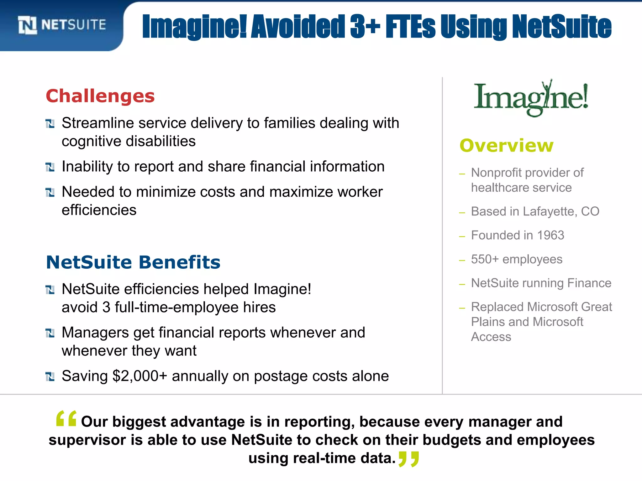 Overview
– Nonprofit provider of
healthcare service
– Based in Lafayette, CO
– Founded in 1963
– 550+ employees
– NetSuite running Finance
– Replaced Microsoft Great
Plains and Microsoft
Access
Challenges
Streamline service delivery to families dealing with
cognitive disabilities
Inability to report and share financial information
Needed to minimize costs and maximize worker
efficiencies
NetSuite Benefits
NetSuite efficiencies helped Imagine!
avoid 3 full-time-employee hires
Managers get financial reports whenever and
whenever they want
Saving $2,000+ annually on postage costs alone
Imagine! Avoided 3+ FTEs Using NetSuite
Our biggest advantage is in reporting, because every manager and
supervisor is able to use NetSuite to check on their budgets and employees
using real-time data.
“
 