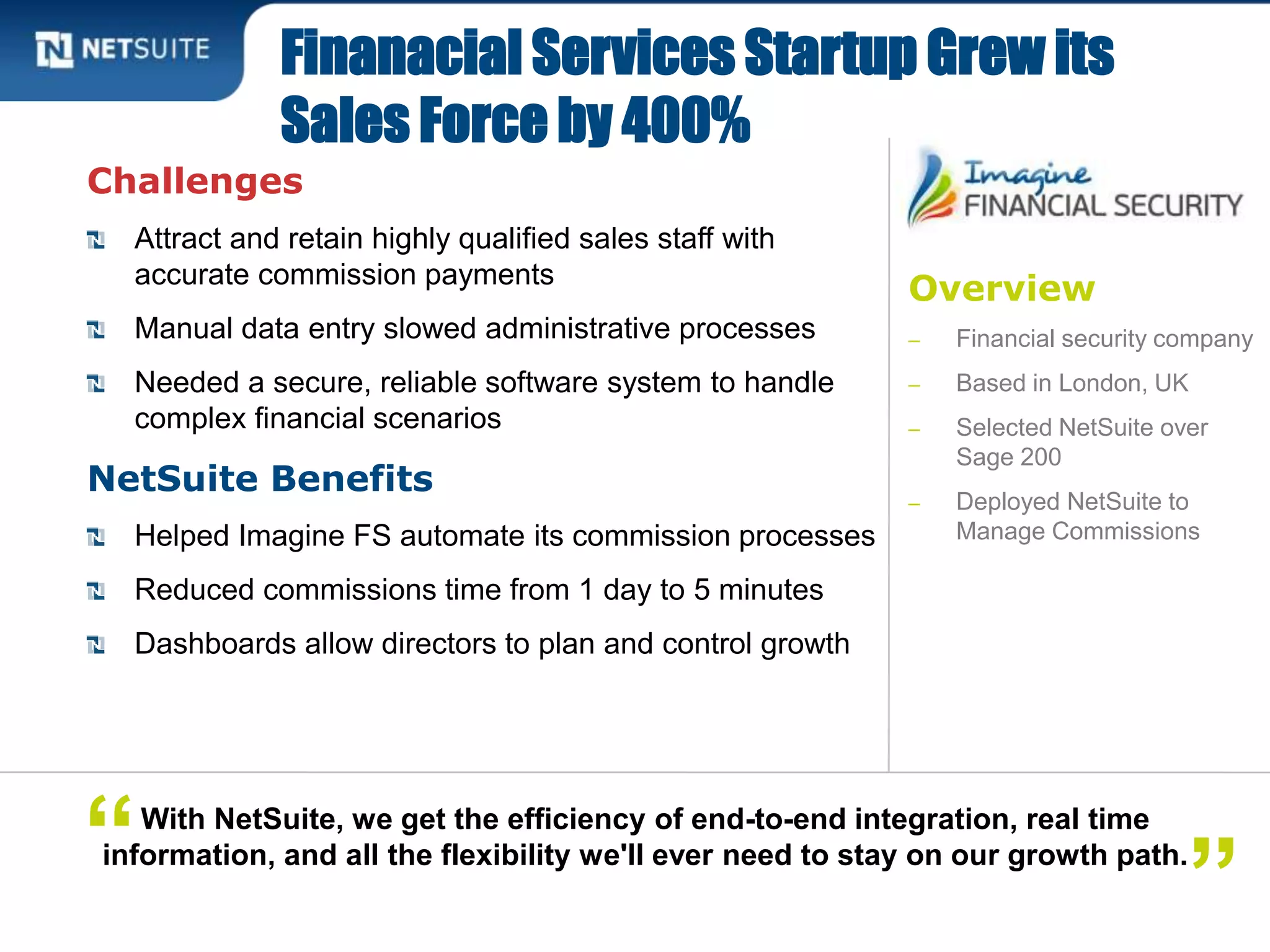 Overview
‒ Financial security company
‒ Based in London, UK
‒ Selected NetSuite over
Sage 200
‒ Deployed NetSuite to
Manage Commissions
Challenges
Attract and retain highly qualified sales staff with
accurate commission payments
Manual data entry slowed administrative processes
Needed a secure, reliable software system to handle
complex financial scenarios
NetSuite Benefits
Helped Imagine FS automate its commission processes
Reduced commissions time from 1 day to 5 minutes
Dashboards allow directors to plan and control growth
Finanacial Services Startup Grew its
Sales Force by 400%
With NetSuite, we get the efficiency of end-to-end integration, real time
information, and all the flexibility we'll ever need to stay on our growth path.
”“
 