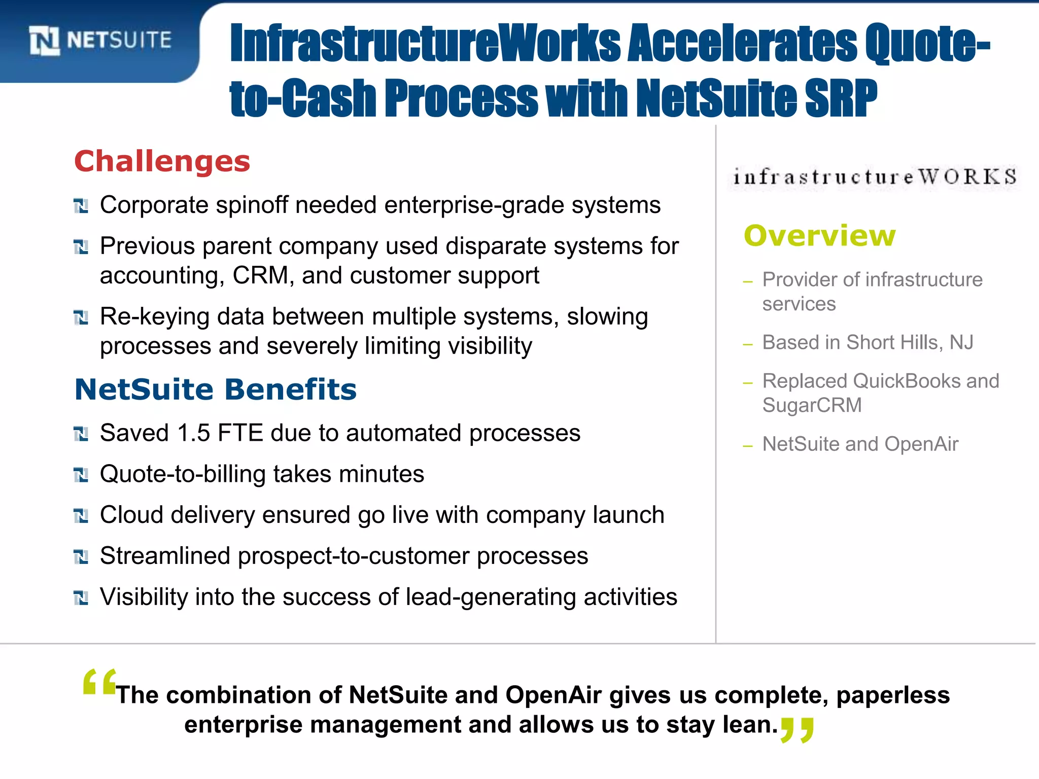Overview
– Provider of infrastructure
services
– Based in Short Hills, NJ
– Replaced QuickBooks and
SugarCRM
– NetSuite and OpenAir
Challenges
Corporate spinoff needed enterprise-grade systems
Previous parent company used disparate systems for
accounting, CRM, and customer support
Re-keying data between multiple systems, slowing
processes and severely limiting visibility
NetSuite Benefits
Saved 1.5 FTE due to automated processes
Quote-to-billing takes minutes
Cloud delivery ensured go live with company launch
Streamlined prospect-to-customer processes
Visibility into the success of lead-generating activities
InfrastructureWorks Accelerates Quote-
to-Cash Process with NetSuite SRP
The combination of NetSuite and OpenAir gives us complete, paperless
enterprise management and allows us to stay lean.“
 