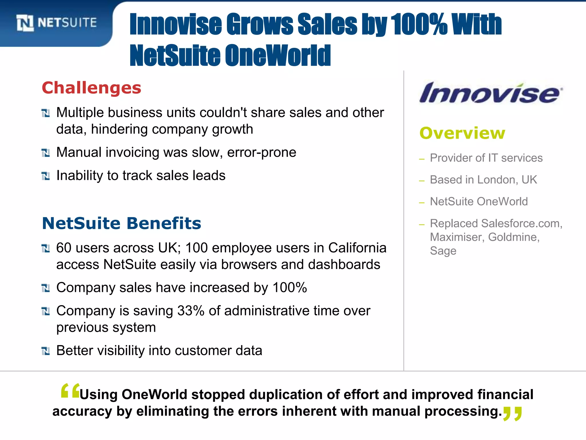 Overview
– Provider of IT services
– Based in London, UK
– NetSuite OneWorld
– Replaced Salesforce.com,
Maximiser, Goldmine,
Sage
Challenges
Multiple business units couldn't share sales and other
data, hindering company growth
Manual invoicing was slow, error-prone
Inability to track sales leads
NetSuite Benefits
60 users across UK; 100 employee users in California
access NetSuite easily via browsers and dashboards
Company sales have increased by 100%
Company is saving 33% of administrative time over
previous system
Better visibility into customer data
Innovise Grows Sales by 100% With
NetSuite OneWorld
Using OneWorld stopped duplication of effort and improved financial
accuracy by eliminating the errors inherent with manual processing.“
 