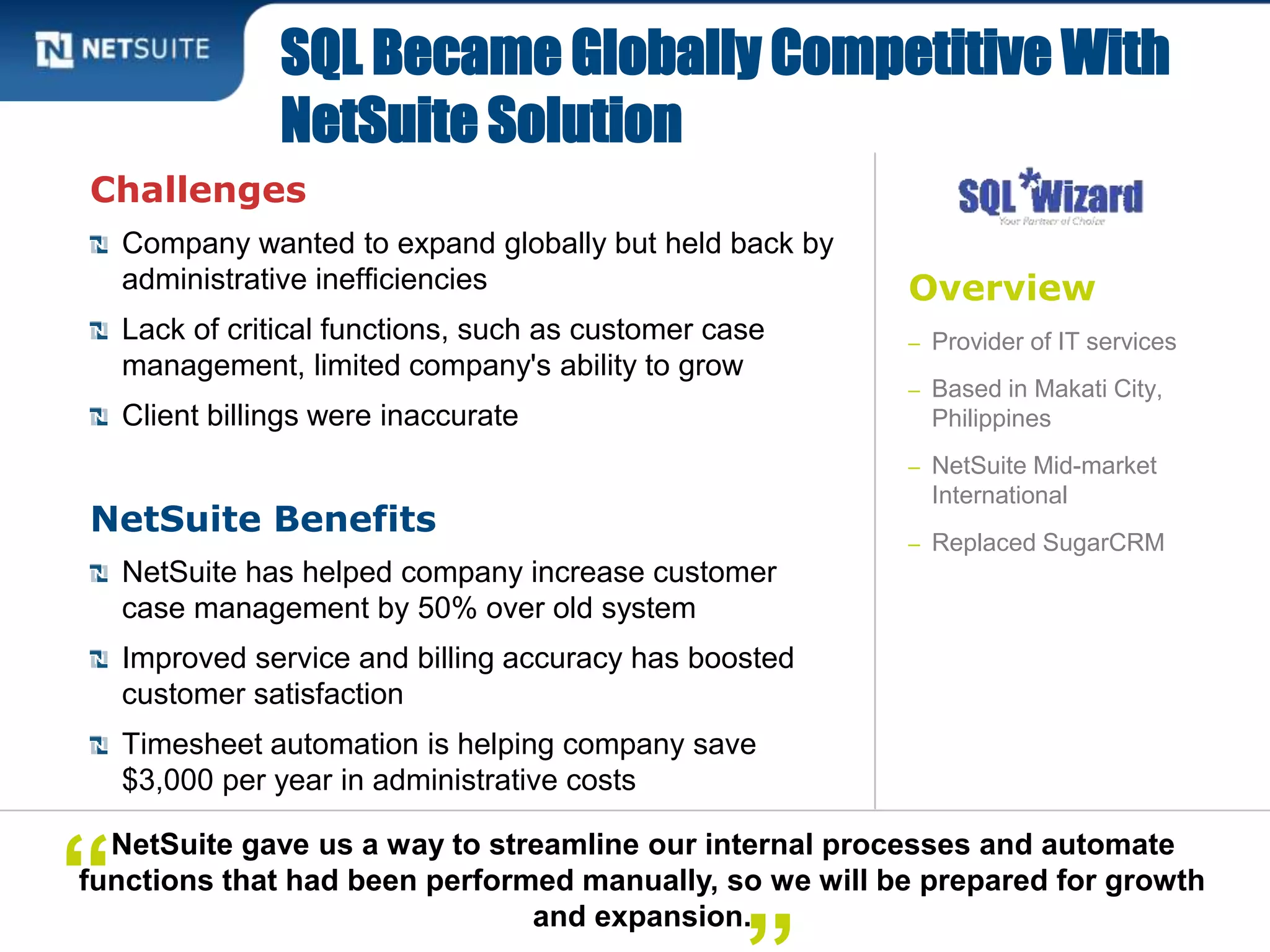 Overview
– Provider of IT services
– Based in Makati City,
Philippines
– NetSuite Mid-market
International
– Replaced SugarCRM
Challenges
Company wanted to expand globally but held back by
administrative inefficiencies
Lack of critical functions, such as customer case
management, limited company's ability to grow
Client billings were inaccurate
NetSuite Benefits
NetSuite has helped company increase customer
case management by 50% over old system
Improved service and billing accuracy has boosted
customer satisfaction
Timesheet automation is helping company save
$3,000 per year in administrative costs
SQL Became Globally Competitive With
NetSuite Solution
NetSuite gave us a way to streamline our internal processes and automate
functions that had been performed manually, so we will be prepared for growth
and expansion.
“
 