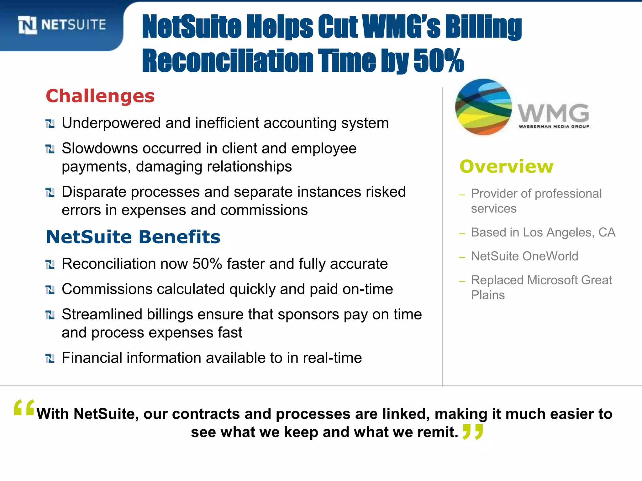 Overview
– Provider of professional
services
– Based in Los Angeles, CA
– NetSuite OneWorld
– Replaced Microsoft Great
Plains
Challenges
Underpowered and inefficient accounting system
Slowdowns occurred in client and employee
payments, damaging relationships
Disparate processes and separate instances risked
errors in expenses and commissions
NetSuite Benefits
Reconciliation now 50% faster and fully accurate
Commissions calculated quickly and paid on-time
Streamlined billings ensure that sponsors pay on time
and process expenses fast
Financial information available to in real-time
NetSuite Helps Cut WMG’s Billing
Reconciliation Time by 50%
With NetSuite, our contracts and processes are linked, making it much easier to
see what we keep and what we remit.“ ”
 