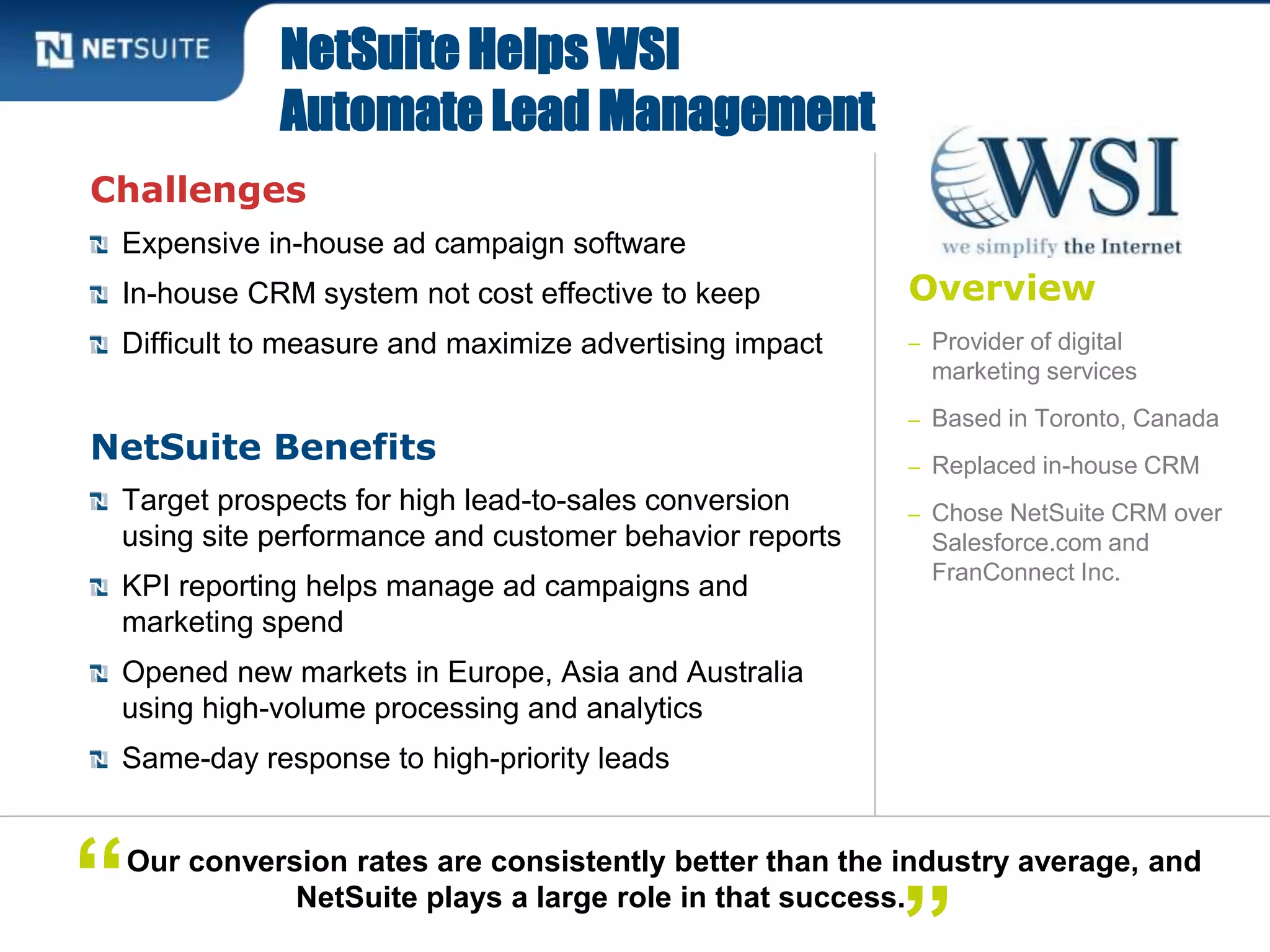 Overview
– Provider of digital
marketing services
– Based in Toronto, Canada
– Replaced in-house CRM
– Chose NetSuite CRM over
Salesforce.com and
FranConnect Inc.
Challenges
Expensive in-house ad campaign software
In-house CRM system not cost effective to keep
Difficult to measure and maximize advertising impact
NetSuite Benefits
Target prospects for high lead-to-sales conversion
using site performance and customer behavior reports
KPI reporting helps manage ad campaigns and
marketing spend
Opened new markets in Europe, Asia and Australia
using high-volume processing and analytics
Same-day response to high-priority leads
NetSuite Helps WSI
Automate Lead Management
Our conversion rates are consistently better than the industry average, and
NetSuite plays a large role in that success.“
 