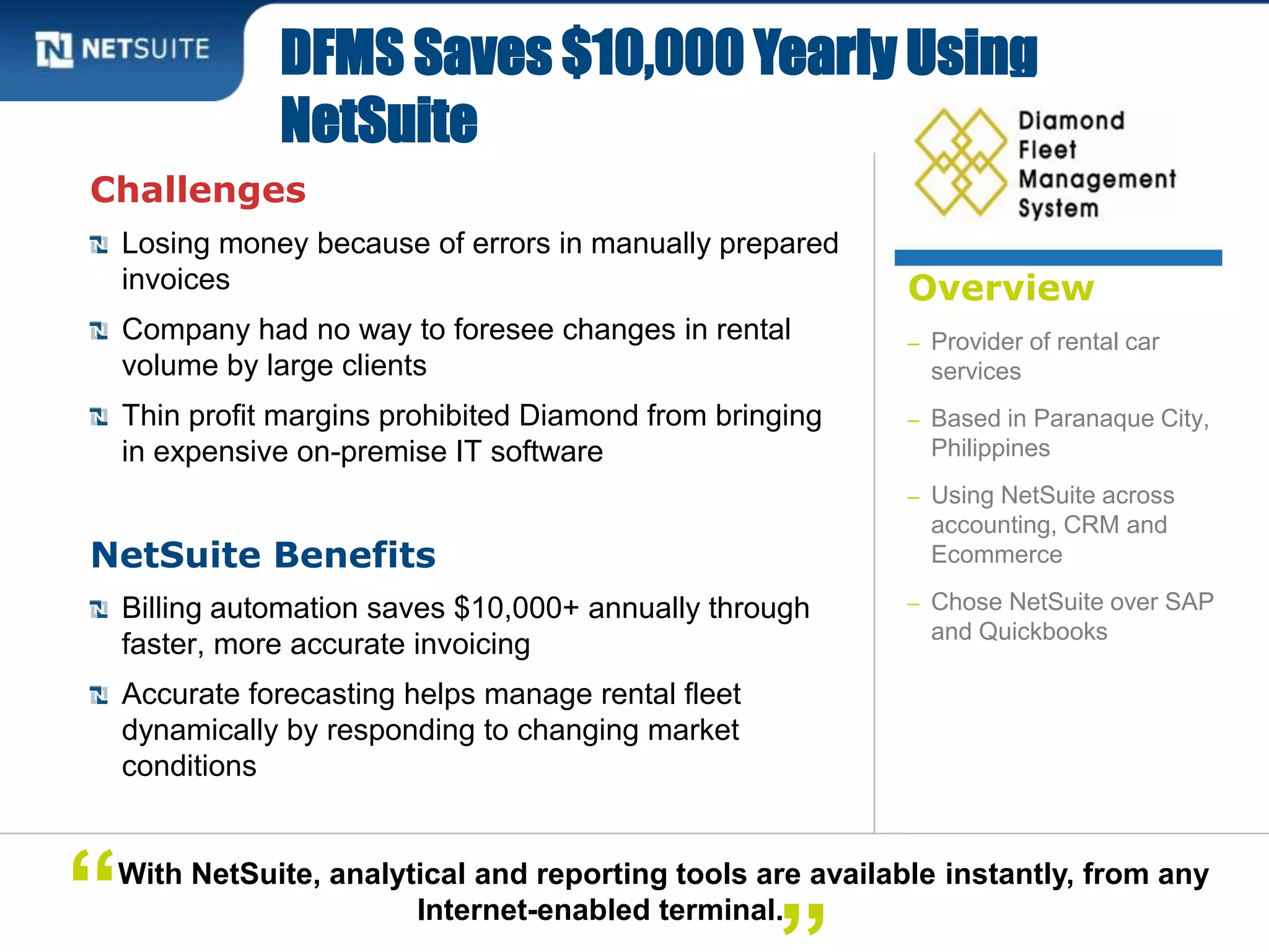 Overview
– Provider of rental car
services
– Based in Paranaque City,
Philippines
– Using NetSuite across
accounting, CRM and
Ecommerce
– Chose NetSuite over SAP
and Quickbooks
Challenges
Losing money because of errors in manually prepared
invoices
Company had no way to foresee changes in rental
volume by large clients
Thin profit margins prohibited Diamond from bringing
in expensive on-premise IT software
NetSuite Benefits
Billing automation saves $10,000+ annually through
faster, more accurate invoicing
Accurate forecasting helps manage rental fleet
dynamically by responding to changing market
conditions
DFMS Saves $10,000 Yearly Using
NetSuite
With NetSuite, analytical and reporting tools are available instantly, from any
Internet-enabled terminal.“
 