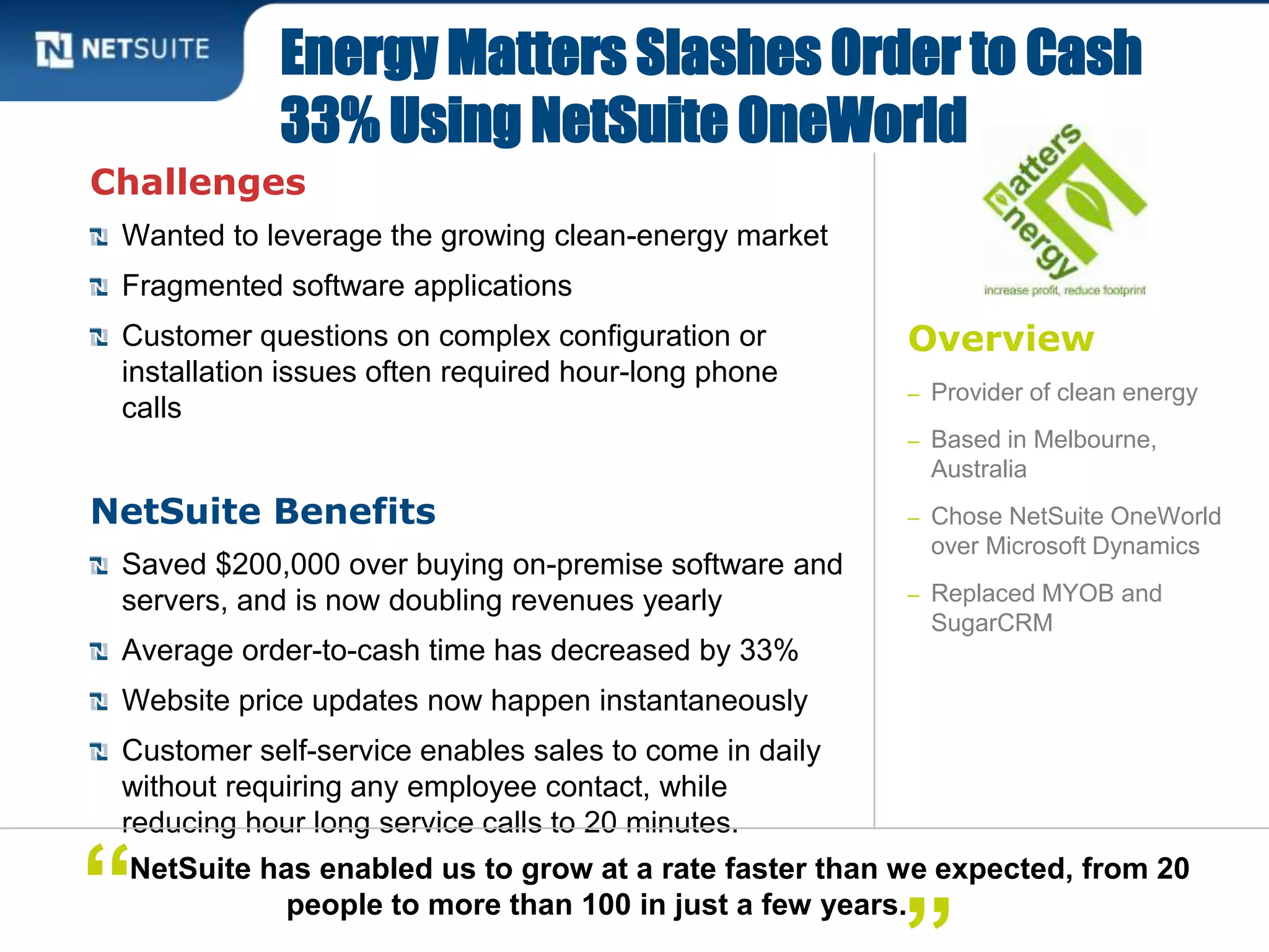 Overview
– Provider of clean energy
– Based in Melbourne,
Australia
– Chose NetSuite OneWorld
over Microsoft Dynamics
– Replaced MYOB and
SugarCRM
Challenges
Wanted to leverage the growing clean-energy market
Fragmented software applications
Customer questions on complex configuration or
installation issues often required hour-long phone
calls
NetSuite Benefits
Saved $200,000 over buying on-premise software and
servers, and is now doubling revenues yearly
Average order-to-cash time has decreased by 33%
Website price updates now happen instantaneously
Customer self-service enables sales to come in daily
without requiring any employee contact, while
reducing hour long service calls to 20 minutes.
Energy Matters Slashes Order to Cash
33% Using NetSuite OneWorld
NetSuite has enabled us to grow at a rate faster than we expected, from 20
people to more than 100 in just a few years.“
 