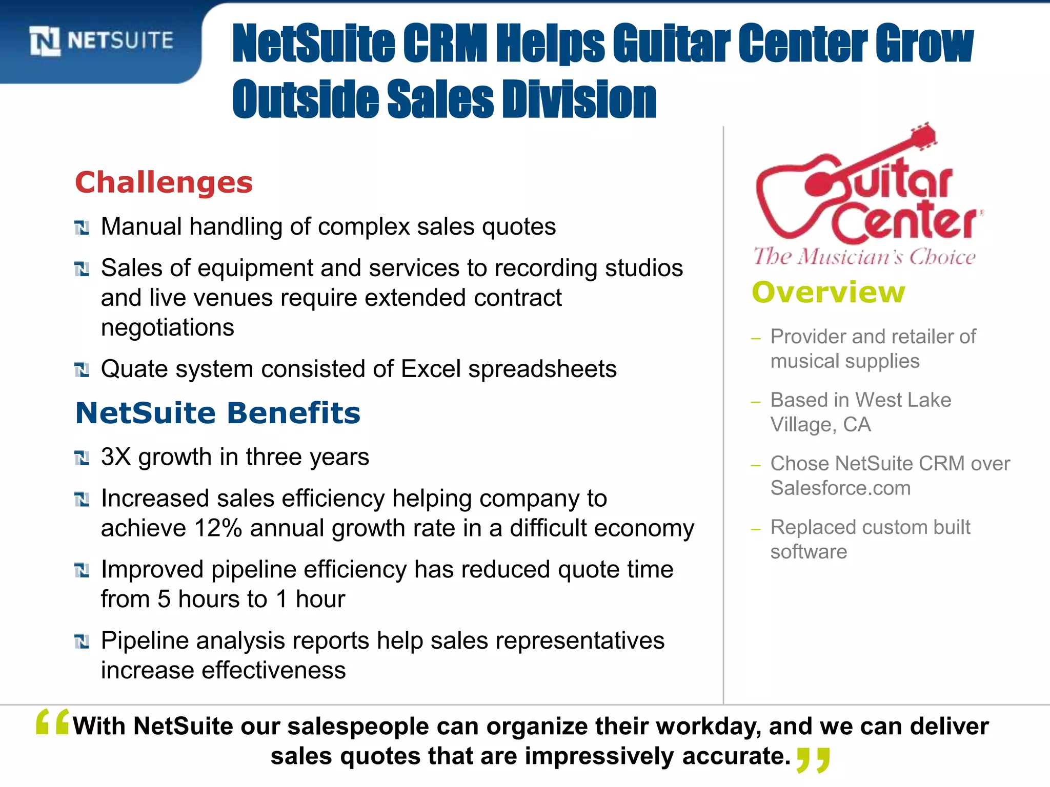 Overview
– Provider and retailer of
musical supplies
– Based in West Lake
Village, CA
– Chose NetSuite CRM over
Salesforce.com
– Replaced custom built
software
Challenges
Manual handling of complex sales quotes
Sales of equipment and services to recording studios
and live venues require extended contract
negotiations
Quate system consisted of Excel spreadsheets
NetSuite Benefits
3X growth in three years
Increased sales efficiency helping company to
achieve 12% annual growth rate in a difficult economy
Improved pipeline efficiency has reduced quote time
from 5 hours to 1 hour
Pipeline analysis reports help sales representatives
increase effectiveness
NetSuite CRM Helps Guitar Center Grow
Outside Sales Division
With NetSuite our salespeople can organize their workday, and we can deliver
sales quotes that are impressively accurate.“
 