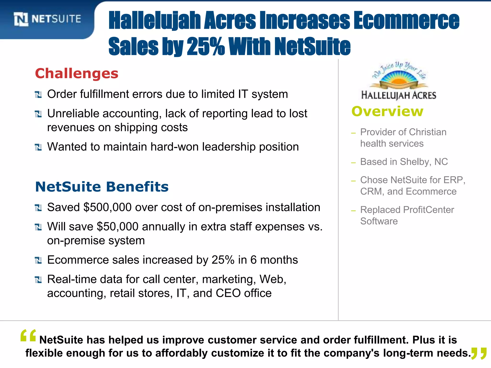 Overview
– Provider of Christian
health services
– Based in Shelby, NC
– Chose NetSuite for ERP,
CRM, and Ecommerce
– Replaced ProfitCenter
Software
Challenges
Order fulfillment errors due to limited IT system
Unreliable accounting, lack of reporting lead to lost
revenues on shipping costs
Wanted to maintain hard-won leadership position
NetSuite Benefits
Saved $500,000 over cost of on-premises installation
Will save $50,000 annually in extra staff expenses vs.
on-premise system
Ecommerce sales increased by 25% in 6 months
Real-time data for call center, marketing, Web,
accounting, retail stores, IT, and CEO office
Hallelujah Acres Increases Ecommerce
Sales by 25% With NetSuite
NetSuite has helped us improve customer service and order fulfillment. Plus it is
flexible enough for us to affordably customize it to fit the company's long-term needs.“
 