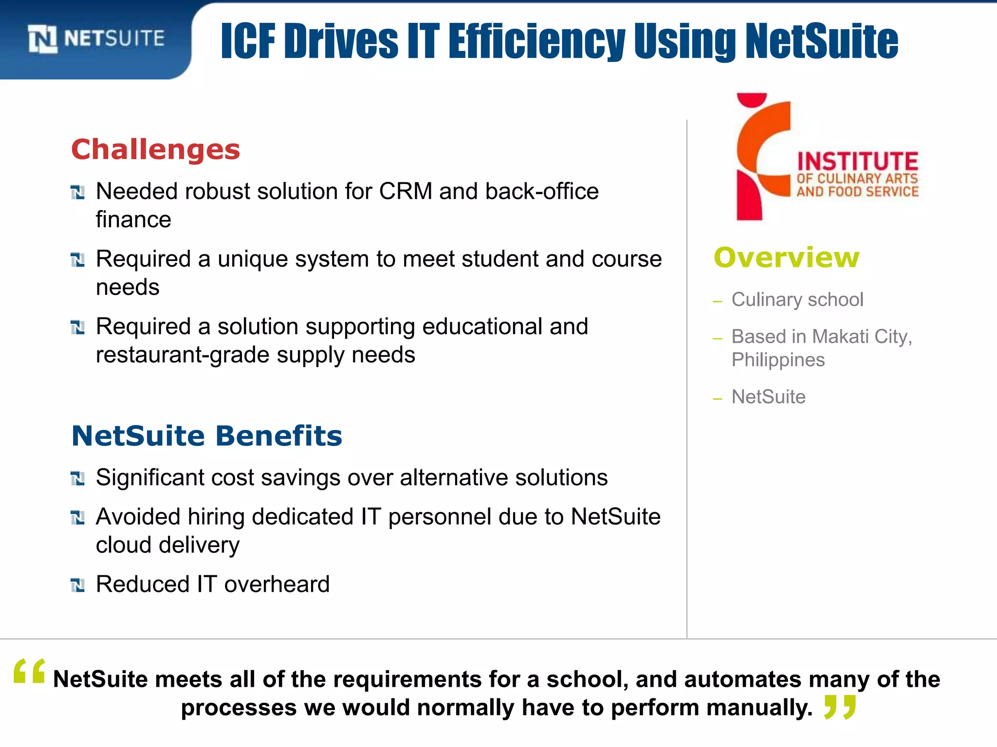 Overview
– Culinary school
– Based in Makati City,
Philippines
– NetSuite
Challenges
Needed robust solution for CRM and back-office
finance
Required a unique system to meet student and course
needs
Required a solution supporting educational and
restaurant-grade supply needs
NetSuite Benefits
Significant cost savings over alternative solutions
Avoided hiring dedicated IT personnel due to NetSuite
cloud delivery
Reduced IT overheard
ICF Drives IT Efficiency Using NetSuite
NetSuite meets all of the requirements for a school, and automates many of the
processes we would normally have to perform manually.“
 