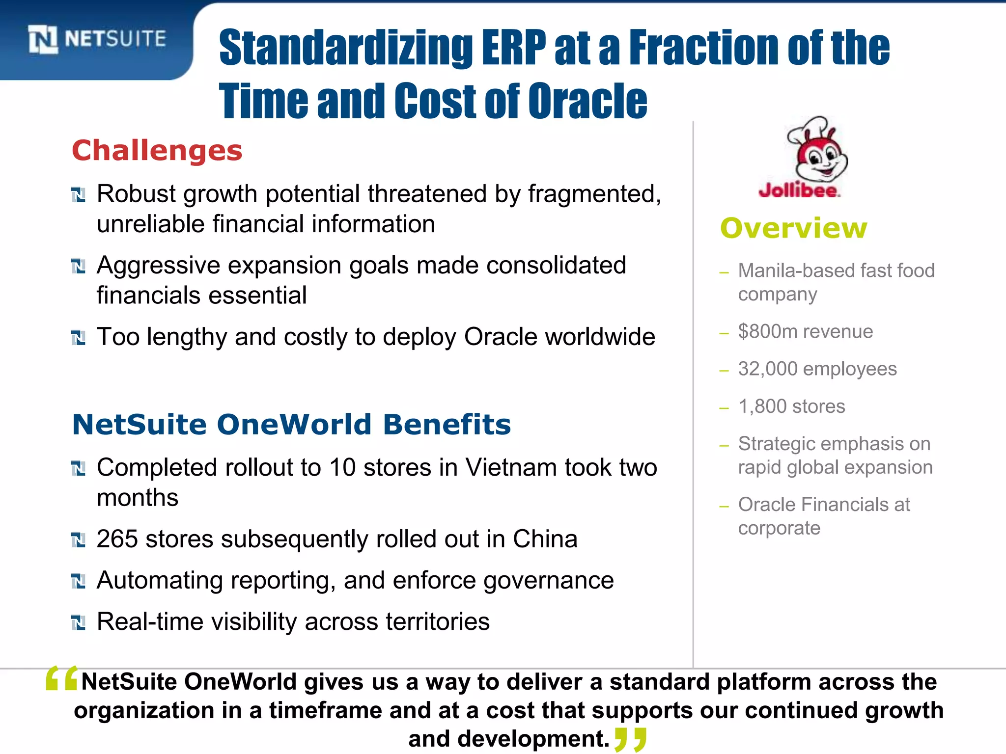 Overview
– Manila-based fast food
company
– $800m revenue
– 32,000 employees
– 1,800 stores
– Strategic emphasis on
rapid global expansion
– Oracle Financials at
corporate
Challenges
Robust growth potential threatened by fragmented,
unreliable financial information
Aggressive expansion goals made consolidated
financials essential
Too lengthy and costly to deploy Oracle worldwide
NetSuite OneWorld Benefits
Completed rollout to 10 stores in Vietnam took two
months
265 stores subsequently rolled out in China
Automating reporting, and enforce governance
Real-time visibility across territories
Standardizing ERP at a Fraction of the
Time and Cost of Oracle
NetSuite OneWorld gives us a way to deliver a standard platform across the
organization in a timeframe and at a cost that supports our continued growth
and development.
“
 