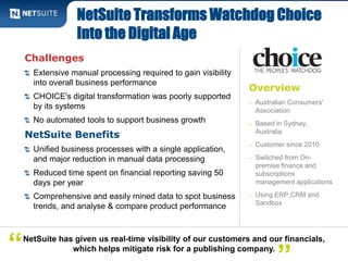 NetSuite Transforms Watchdog Choice 
Into the Digital Age 
Overview 
– Australian Consumers' 
Association 
– Based in Sydney, 
Australia 
– Customer since 2010 
– Switched from On-premise 
finance and 
subscriptions 
management applications 
– Using ERP,CRM and 
Sandbox 
Challenges 
Extensive manual processing required to gain visibility 
into overall business performance 
CHOICE's digital transformation was poorly supported 
by its systems 
No automated tools to support business growth 
NetSuite Benefits 
Unified business processes with a single application, 
and major reduction in manual data processing 
Reduced time spent on financial reporting saving 50 
days per year 
Comprehensive and easily mined data to spot business 
trends, and analyse & compare product performance 
NetSuite has given us real-time visibility of our customers and our financials, 
“ which helps mitigate risk for a publishing company.” 
 