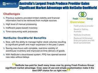 Australia's Largest Fresh Produce Provider Gains 
Significant Market Advantage with NetSuite OneWorld 
Overview 
‒ Fresh produce provider 
‒ Based in Sydney, 
Australia 
‒ NetSuite OneWorld 
‒ Replaced DOS-based 
financial system and MS 
Excel spreadsheets 
Challenges 
Previous systems provided limited visibility and financial 
information had to be retrieved from multiple sources 
High level of manual processing 
Inefficient paper-based inventory 
Time-consuming work processes 
NetSuite OneWorld Benefits 
Now, with the ability to manage higher stock volumes resulting 
to significant growth and major expansion in the past 3 years 
Saving man-hours with complete, real-time visibility of 
warehouse inventory and improved on-time delivery of goods 
With NetSuite’s cloud-based system, FPG has opened several 
new sites without delays 
NetSuite has paid for itself many times over by giving Fresh Produce Group 
significant market advantage. Cost, ease of use and simple customisation make it the 
best ERP choice for us right now. 
“ 
” 
 