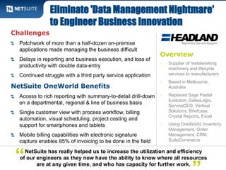 Eliminate 'Data Management Nightmare' 
to Engineer Business Innovation 
Overview 
‒ Supplier of metalworking 
machinery and lifecycle 
services to manufacturers 
‒ Based in Melbourne, 
Australia 
‒ Replaced Sage Pastel 
Evolution, SalesLogix, 
ServiceCEO, Vertical 
Solutions, Briefcase, 
Crystal Reports, Excel 
‒ Using OneWorld, Inventory 
Management, Order 
Management, CRM, 
SuiteCommerce 
Challenges 
Patchwork of more than a half-dozen on-premise 
applications made managing the business difficult 
Delays in reporting and business execution, and loss of 
productivity with double data-entry 
Continued struggle with a third party service application 
NetSuite OneWorld Benefits 
Access to rich reporting with summary-to-detail drill-down 
on a departmental, regional & line of business basis 
Single customer view with process workflow, billing 
automation, visual scheduling, project costing and 
support for smartphones and tablets 
Mobile billing capabilities with electronic signature 
capture enables 85% of invoicing to be done in the field 
NetSuite has really helped us to increase the utilization and efficiency 
of our engineers as they now have the ability to know where all resources 
are at any given time, and who has capacity for further work. ” 
“ 
 