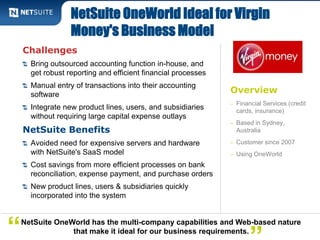 NetSuite OneWorld Ideal for Virgin 
Money's Business Model 
Overview 
– Financial Services (credit 
cards, insurance) 
– Based in Sydney, 
Australia 
– Customer since 2007 
– Using OneWorld 
Challenges 
Bring outsourced accounting function in-house, and 
get robust reporting and efficient financial processes 
Manual entry of transactions into their accounting 
software 
Integrate new product lines, users, and subsidiaries 
without requiring large capital expense outlays 
NetSuite Benefits 
Avoided need for expensive servers and hardware 
with NetSuite's SaaS model 
Cost savings from more efficient processes on bank 
reconciliation, expense payment, and purchase orders 
New product lines, users & subsidiaries quickly 
incorporated into the system 
NetSuite OneWorld has the multi-company capabilities and Web-based nature 
“ that make it ideal for our business requirements. ” 
 